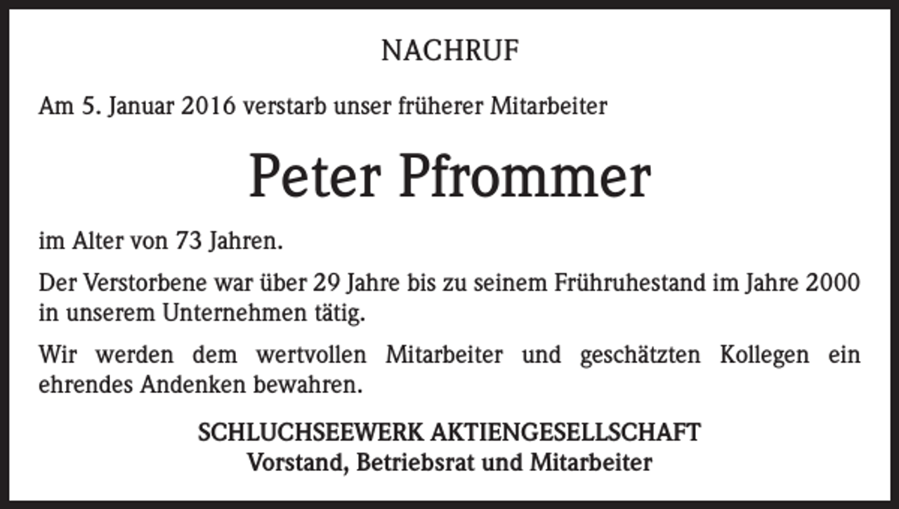 <p>NACHRUF<br />Am 5. Januar 2016 verstarb unser früherer Mitarbeiter</p><p>Peter Pfrommer<br />im Alter von 73 Jahren.<br />Der Verstorbene war über 29 Jahre bis zu seinem Frühruhestand im Jahre 2000<br />in unserem Unternehmen tätig.<br />Wir werden dem wertvollen Mitarbeiter und geschätzten Kollegen ein<br />ehrendes Andenken bewahren.<br />SCHLUCHSEEWERK AKTIENGESELLSCHAFT<br />Vorstand, Betriebsrat und Mitarbeiter</p>