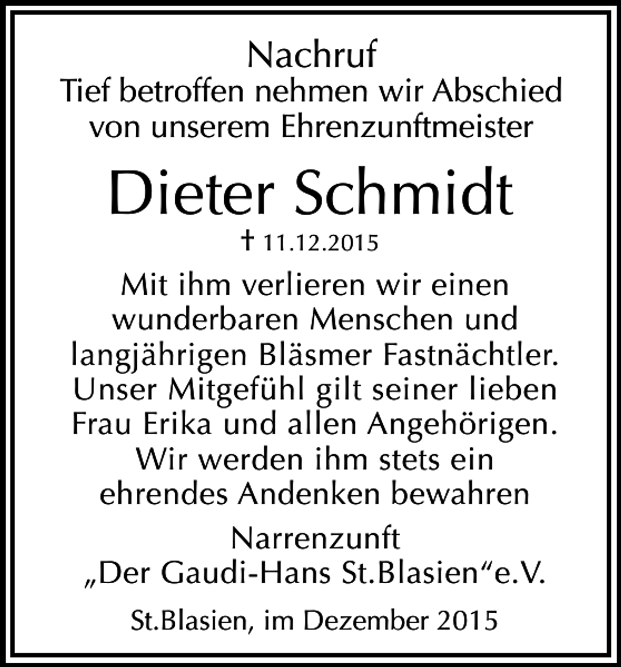 <p>Nachruf</p><p>Tief betroffen nehmen wir Abschied<br />von unserem Ehrenzunftmeister</p><p>Dieter Schmidt</p><p>† 11.12.2015<br />Mit ihm verlieren wir einen<br />wunderbaren Menschen und<br />langjährigen Bläsmer Fastnächtler.<br />Unser Mitgefühl gilt seiner lieben<br />Frau Erika und allen Angehörigen.<br />Wir werden ihm stets ein<br />ehrendes Andenken bewahren<br />Narrenzunft<br />„Der Gaudi-Hans St.Blasien“e.V.<br />St.Blasien, im Dezember 2015</p>
