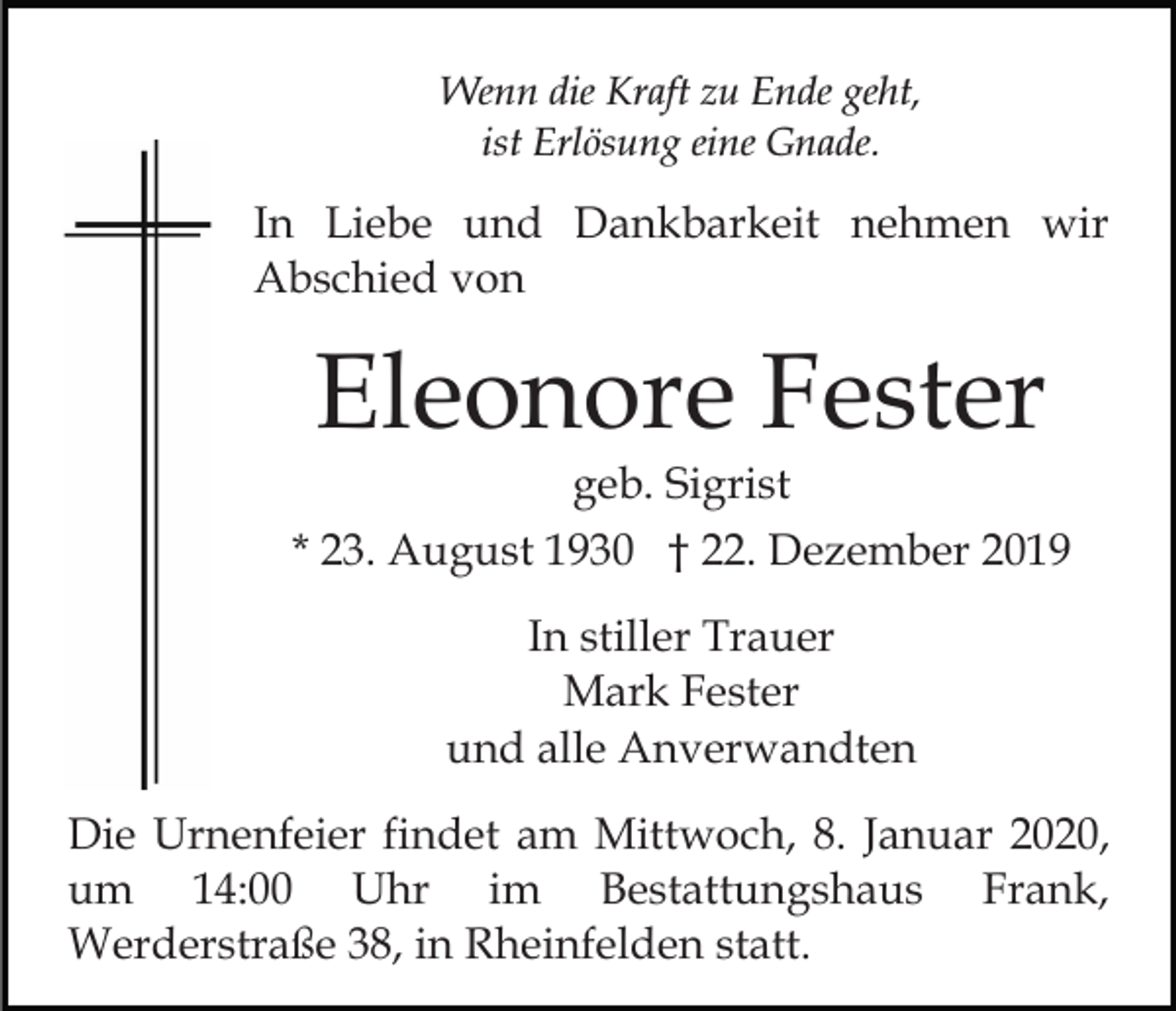 <p>Wenn die Kraft zu Ende geht,<br />ist Erlösung eine Gnade.</p><p>In Liebe und Dankbarkeit nehmen wir<br />Abschied von</p><p>Eleonore Fester<br />geb. Sigrist<br />* 23. August 1930 † 22. Dezember 2019<br />In stiller Trauer<br />Mark Fester<br />und alle Anverwandten<br />Die Urnenfeier findet am Mittwoch, 8. Januar 2020,<br />um 14:00 Uhr im Bestattungshaus Frank,<br />Werderstraße 38, in Rheinfelden statt.</p>