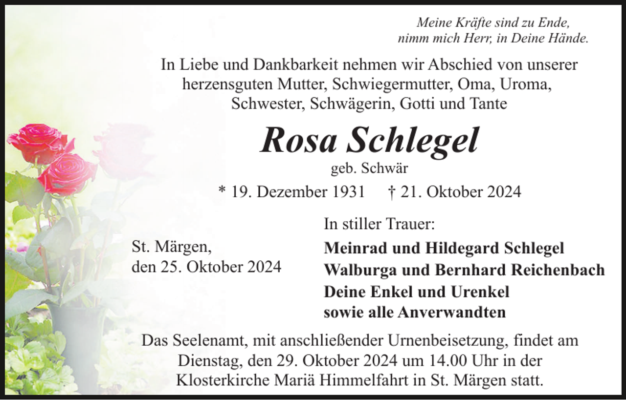 <p>Meine Kräfte sind zu Ende,<br />nimm mich Herr, in Deine Hände.</p><p>In Liebe und Dankbarkeit nehmen wir Abschied von unserer<br />herzensguten Mutter, Schwiegermutter, Oma, Uroma,<br />Schwester, Schwägerin, Gotti und Tante</p><p>Rosa Schlegel<br />geb. Schwär</p><p>* 19. Dezember 1931<br />St. Märgen,<br />den 25. Oktober 2024</p><p>† 21. Oktober 2024</p><p>In stiller Trauer:<br />Meinrad und Hildegard Schlegel<br />Walburga und Bernhard Reichenbach<br />Deine Enkel und Urenkel<br />sowie alle Anverwandten</p><p>Das Seelenamt, mit anschließender Urnenbeisetzung, findet am<br />Dienstag, den 29. Oktober 2024 um 14.00 Uhr in der<br />Klosterkirche Mariä Himmelfahrt in St. Märgen statt.</p>