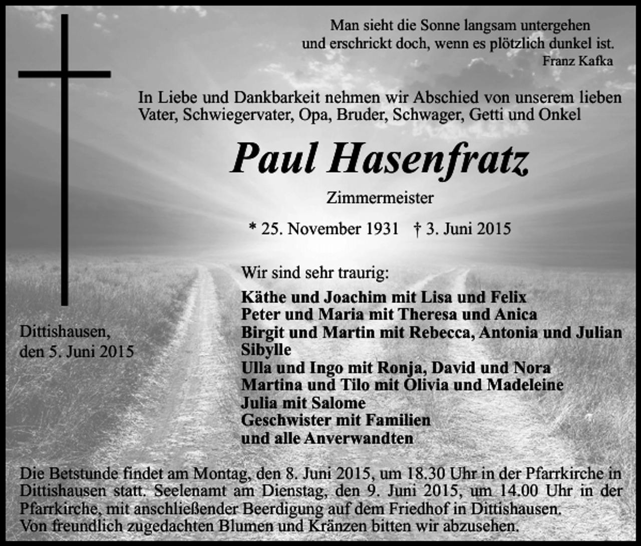 <p>Man sieht die Sonne langsam untergehen<br />und erschrickt doch, wenn es plötzlich dunkel ist.<br />Franz Kafka</p><p>In Liebe und Dankbarkeit nehmen wir Abschied von unserem lieben<br />Vater, Schwiegervater, Opa, Bruder, Schwager, Getti und Onkel</p><p>Paul Hasenfratz<br />Zimmermeister</p><p>* 25. November 1931 † 3. Juni 2015</p><p>Dittishausen,<br />den 5. Juni 2015</p><p>Wir sind sehr traurig:<br />Käthe und Joachim mit Lisa und Felix<br />Peter und Maria mit Theresa und Anica<br />Birgit und Martin mit Rebecca, Antonia und Julian<br />Sibylle<br />Ulla und Ingo mit Ronja, David und Nora<br />Martina und Tilo mit Olivia und Madeleine<br />Julia mit Salome<br />Geschwister mit Familien<br />und alle Anverwandten</p><p>Die Betstunde findet am Montag, den 8. Juni 2015, um 18.30 Uhr in der Pfarrkirche in<br />Dittishausen statt. Seelenamt am Dienstag, den 9. Juni 2015, um 14.00 Uhr in der<br />Pfarrkirche, mit anschließender Beerdigung auf dem Friedhof in Dittishausen.<br />Von freundlich zugedachten Blumen und Kränzen bitten wir abzusehen.</p>