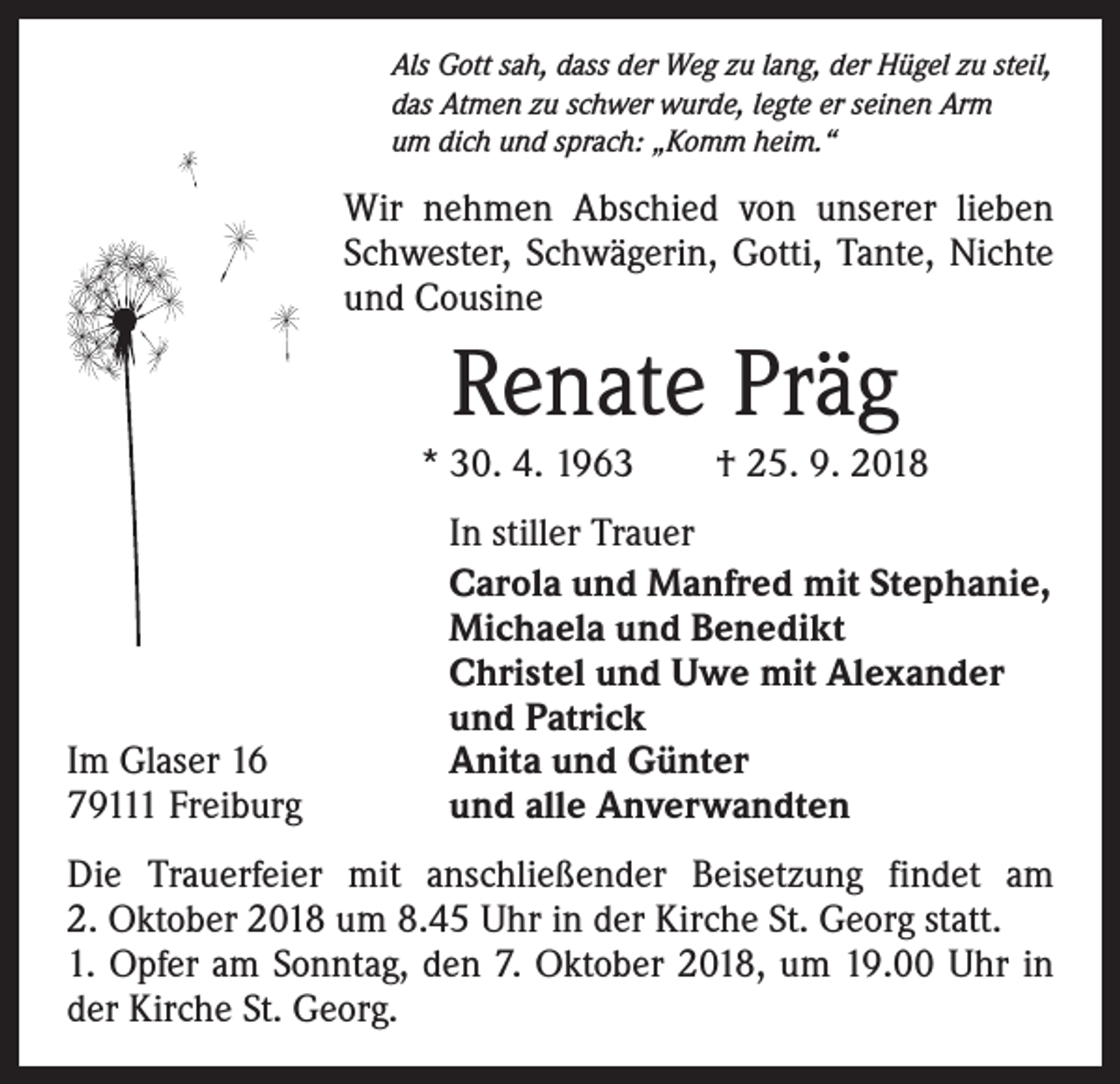 <p>Als Gott sah, dass der Weg zu lang, der Hügel zu steil,<br />das Atmen zu schwer wurde, legte er seinen Arm<br />um dich und sprach: „Komm heim.“</p><p>Wir nehmen Abschied von unserer lieben<br />Schwester, Schwägerin, Gotti, Tante, Nichte<br />und Cousine</p><p>Renate Präg<br />* 30. 4. 1963 † 25. 9. 2018</p><p>Im Glaser 16<br />79111 Freiburg</p><p>In stiller Trauer<br />Carola und Manfred mit Stephanie,<br />Michaela und Benedikt<br />Christel und Uwe mit Alexander<br />und Patrick<br />Anita und Günter<br />und alle Anverwandten</p><p>Die Trauerfeier mit anschließender Beisetzung findet am<br />2. Oktober 2018 um 8.45 Uhr in der Kirche St. Georg statt.<br />1. Opfer am Sonntag, den 7. Oktober 2018, um 19.00 Uhr in<br />der Kirche St. Georg.</p>