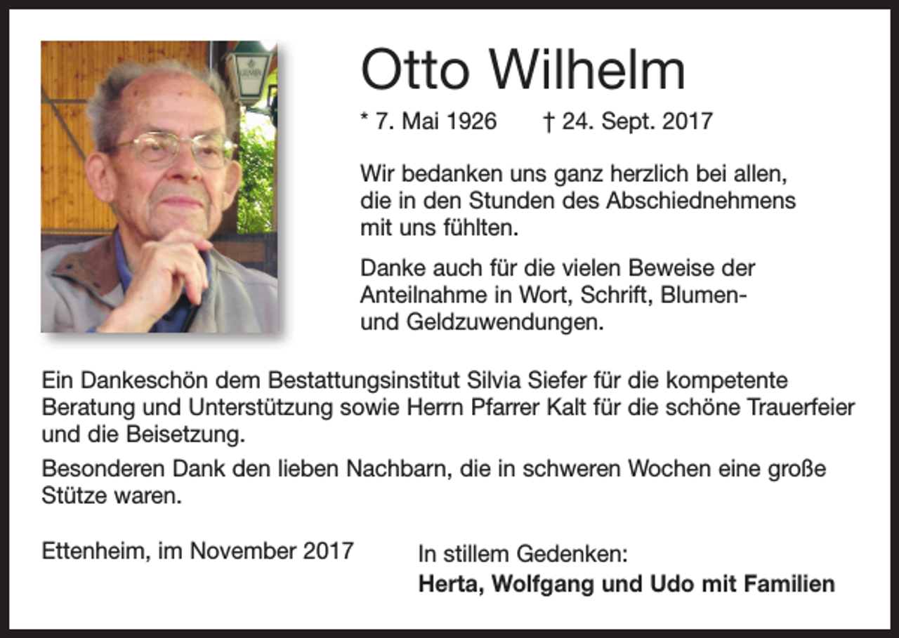 <p>Otto Wilhelm<br />* 7. Mai 1926 † 24. Sept. 2017<br />Wir bedanken uns ganz herzlich bei allen,<br />die in den Stunden des Abschiednehmens<br />mit uns fühlten.<br />Danke auch für die vielen Beweise der<br />Anteilnahme in Wort, Schrift, Blumenund Geldzuwendungen.<br />Ein Dankeschön dem Bestattungsinstitut Silvia Siefer für die kompetente<br />Beratung und Unterstützung sowie Herrn Pfarrer Kalt für die schöne Trauerfeier<br />und die Beisetzung.<br />Besonderen Dank den lieben Nachbarn, die in schweren Wochen eine große<br />Stütze waren.<br />Ettenheim, im November 2017</p><p>In stillem Gedenken:<br />Herta, Wolfgang und Udo mit Familien</p>