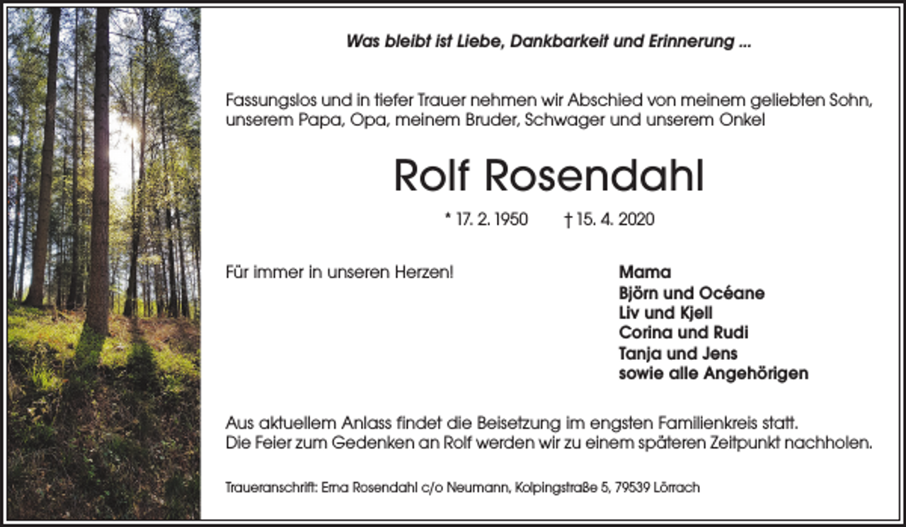 <p>Was bleibt ist Liebe, Dankbarkeit und Erinnerung …<br />Fassungslos und in tiefer Trauer nehmen wir Abschied von ­meinem geliebten Sohn,<br />unserem Papa, Opa, meinem ­Bruder, Schwager und unserem Onkel</p><p>Rolf Rosendahl<br />* 17. 2. 1950 † 15. 4. 2020<br />Für immer in unseren Herzen! Mama<br />Björn und Océane<br />Liv und Kjell<br />Corina und Rudi<br />Tanja und Jens<br />sowie alle Angehörigen<br />Aus aktuellem Anlass findet die Beisetzung im engsten Familienkreis statt.<br />Die Feier zum Gedenken an Rolf werden wir zu einem späteren Zeitpunkt nachholen.<br />Traueranschrift: Erna Rosendahl c/o Neumann, Kolpingstraße 5, 79539 Lörrach</p>
