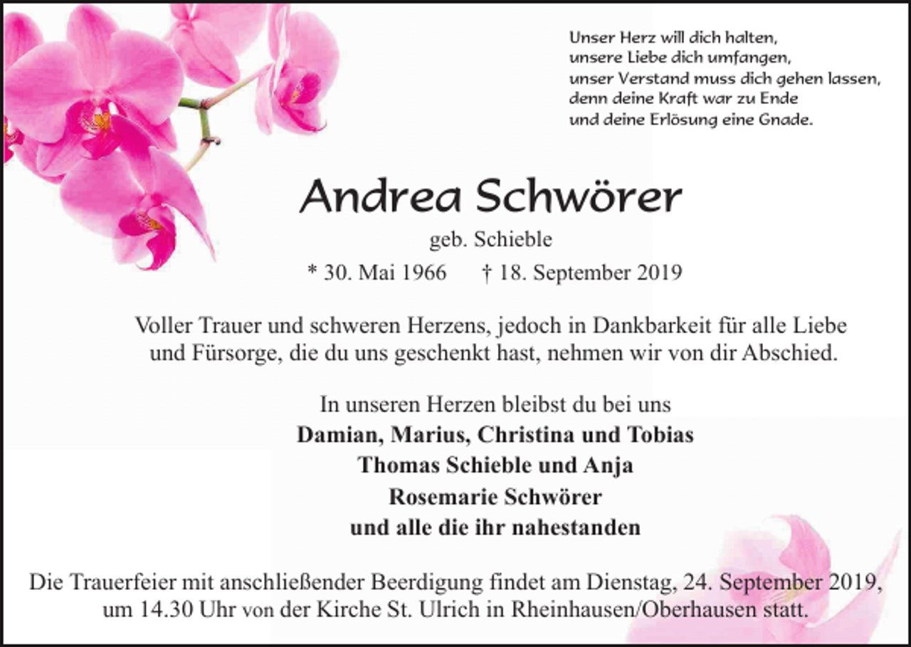 <p>Unser Herz will dich halten,<br />unsere Liebe dich umfangen,<br />unser Verstand muss dich gehen lassen,<br />denn deine Kraft war zu Ende<br />und deine Erlösung eine Gnade.</p><p>Andrea Schwörer<br />geb. Schieble<br />* 30. Mai 1966<br />† 18. September 2019</p><p>Voller Trauer und schweren Herzens, jedoch in Dankbarkeit für alle Liebe<br />und Fürsorge, die du uns geschenkt hast, nehmen wir von dir Abschied.<br />In unseren Herzen bleibst du bei uns<br />Damian, Marius, Christina und Tobias<br />Thomas Schieble und Anja<br />Rosemarie Schwörer<br />und alle die ihr nahestanden<br />Die Trauerfeier mit anschließender Beerdigung findet am Dienstag, 24. September 2019,<br />um 14.30 Uhr von der Kirche St. Ulrich in Rheinhausen/Oberhausen statt.</p>