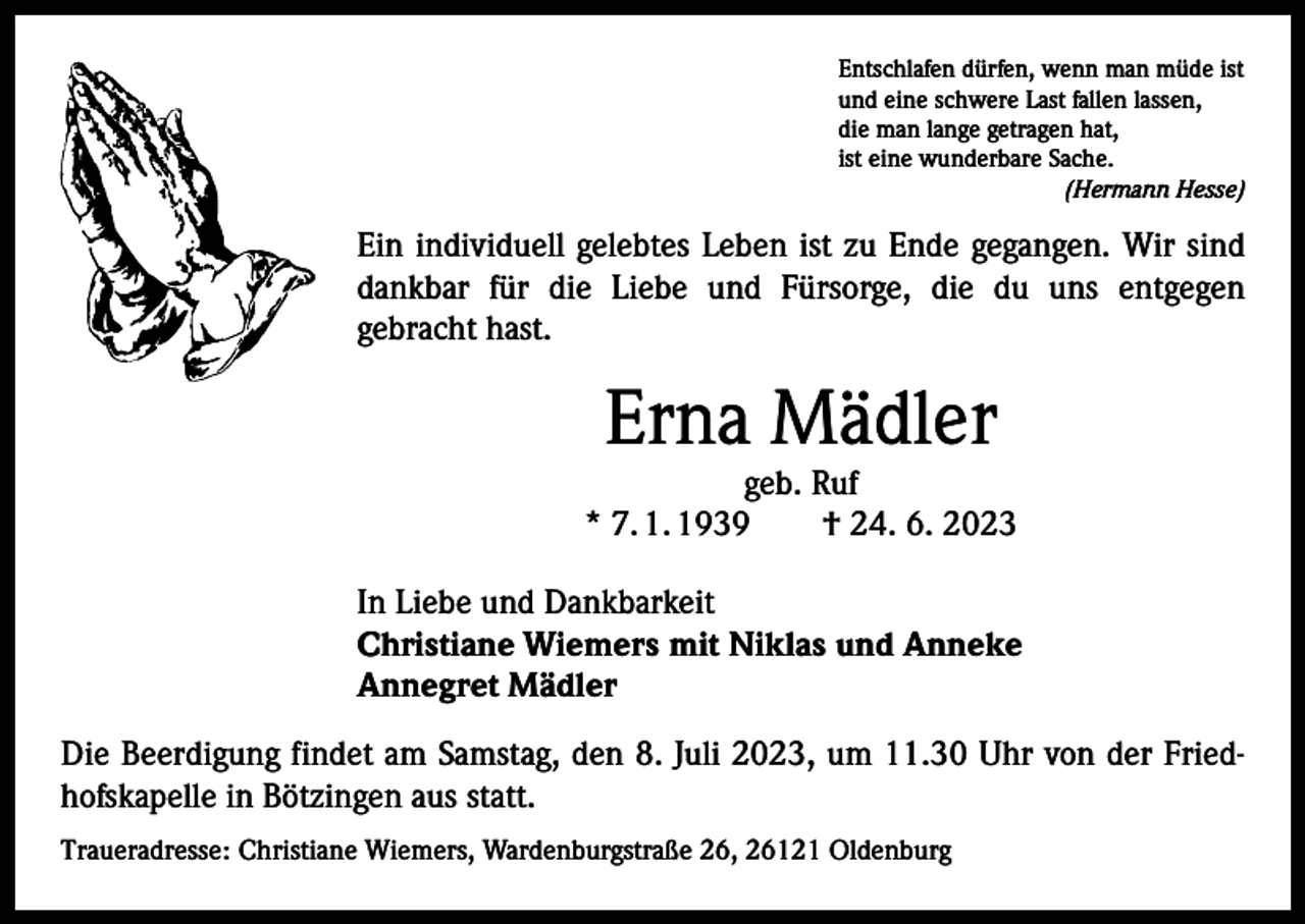 <p>Entschlafen dürfen, wenn man müde ist<br />und eine schwere Last fallen lassen,<br />die man lange getragen hat,<br />ist eine wunderbare Sache.</p><p>(Hermann Hesse)</p><p>Ein individuell gelebtes Leben ist zu Ende gegangen. Wir sind<br />dankbar für die Liebe und Fürsorge, die du uns entgegen<br />­gebracht hast.</p><p>Erna Mädler</p><p>geb. Ruf<br />* 7. 1. 1939 † 24. 6. 2023<br />In Liebe und Dankbarkeit<br />Christiane Wiemers mit Niklas und Anneke<br />Annegret Mädler<br />Die Beerdigung findet am Samstag, den 8. Juli 2023, um 11.30 Uhr von der Friedhofskapelle in Bötzingen aus statt.<br />Traueradresse: Christiane Wiemers, Wardenburgstraße 26, 26121 Oldenburg</p>