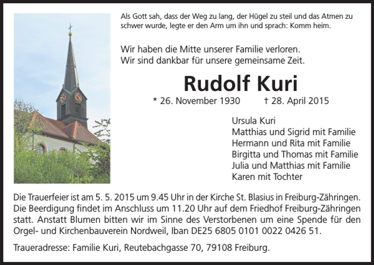 <p>Als Gott sah, dass der Weg zu lang, der Hügel zu steil und das Atmen zu<br />schwer wurde, legte er den Arm um ihn und sprach: Komm heim.</p><p>Wir haben die Mitte unserer Familie verloren.<br />Wir sind dankbar für unsere gemeinsame Zeit.</p><p>Rudolf Kuri</p><p>* 26. November 1930</p><p>† 28. April 2015</p><p>Ursula Kuri<br />Matthias und Sigrid mit Familie<br />Hermann und Rita mit Familie<br />Birgitta und Thomas mit Familie<br />Julia und Matthias mit Familie<br />Karen mit Tochter<br />Die Trauerfeier ist am 5. 5. 2015 um 9.45 Uhr in der Kirche St. Blasius in Freiburg-Zähringen.<br />Die Beerdigung findet im Anschluss um 11.20 Uhr auf dem Friedhof Freiburg-Zähringen<br />statt. Anstatt Blumen bitten wir im Sinne des Verstorbenen um eine Spende für den<br />Orgel- und Kirchenbauverein Nordweil, Iban DE25 6805 0101 0022 0426 51.<br />Traueradresse: Familie Kuri, Reutebachgasse 70, 79108 Freiburg.</p>