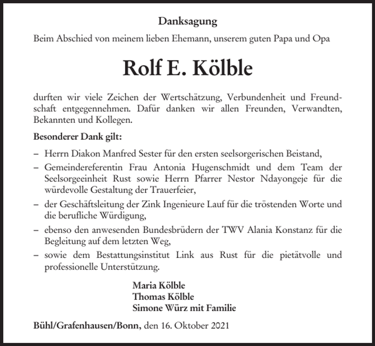 <p>Danksagung<br />Beim Abschied von meinem lieben Ehemann, unserem guten Papa und Opa</p><p>Rolf E. Kölble<br />durften wir viele Zeichen der Wertschätzung, Verbundenheit und Freundschaft entgegennehmen. Dafür danken wir allen Freunden, Verwandten,<br />Bekannten und Kollegen.<br />Besonderer Dank gilt:<br />– Herrn Diakon Manfred Sester für den ersten seelsorgerischen Beistand,<br />– Gemeindereferentin Frau Antonia Hugenschmidt und dem Team der<br />Seelsorgeeinheit Rust sowie Herrn Pfarrer Nestor Ndayongeje für die<br />würdevolle Gestaltung der Trauerfeier,<br />– der Geschäftsleitung der Zink Ingenieure Lauf für die tröstenden Worte und<br />die berufliche Würdigung,<br />– ebenso den anwesenden Bundesbrüdern der TWV Alania Konstanz für die<br />Begleitung auf dem letzten Weg,<br />– sowie dem Bestattungsinstitut Link aus Rust für die pietätvolle und<br />professionelle Unterstützung.<br />Maria Kölble<br />Thomas Kölble<br />Simone Würz mit Familie<br />Bühl/Grafenhausen/Bonn, den 16. Oktober 2021</p>