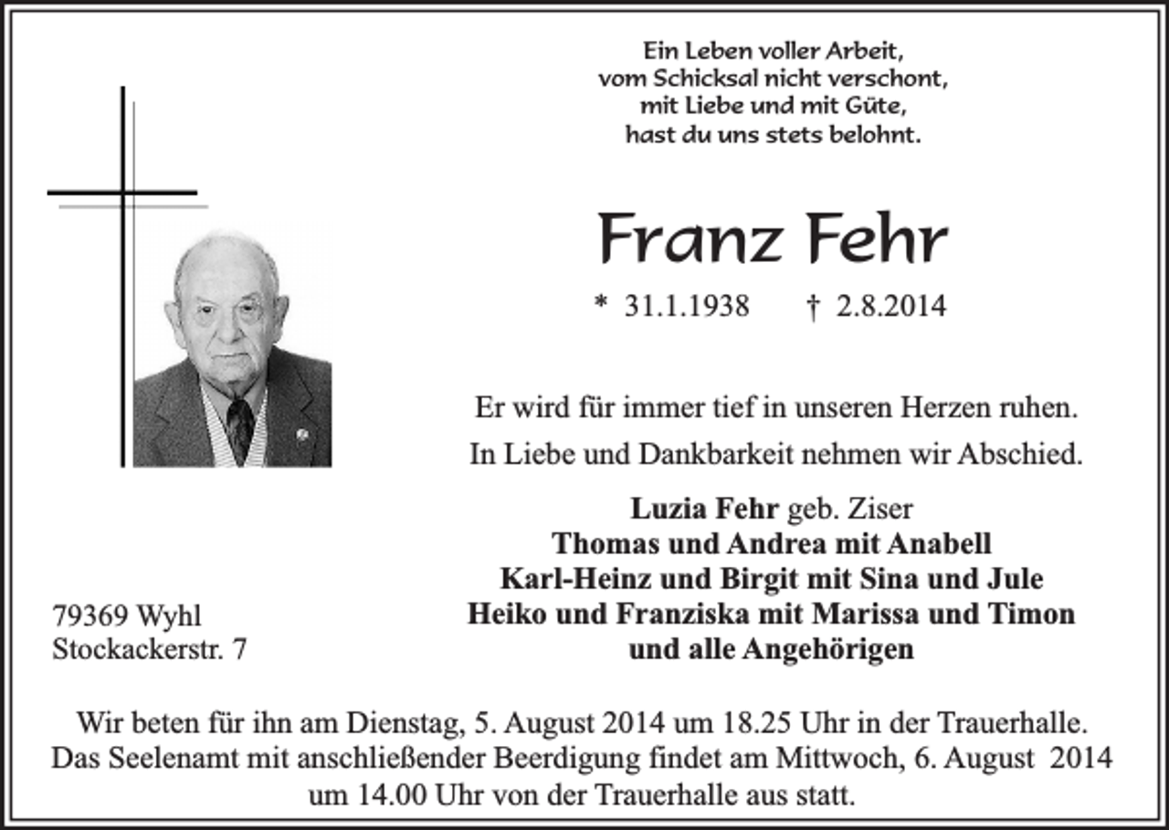 <p>Ein Leben voller Arbeit,<br />vom Schicksal nicht verschont,<br />mit Liebe und mit Güte,<br />hast du uns stets belohnt.</p><p>Franz Fehr</p><p>* 31.1.1938</p><p>† 2.8.2014</p><p>Er wird für immer tief in unseren Herzen ruhen.<br />In Liebe und Dankbarkeit nehmen wir Abschied.</p><p>79369 Wyhl<br />Stockackerstr. 7</p><p>Luzia Fehr geb. Ziser<br />Thomas und Andrea mit Anabell<br />Karl-Heinz und Birgit mit Sina und Jule<br />Heiko und Franziska mit Marissa und Timon<br />und alle Angehörigen</p><p>Wir beten für ihn am Dienstag, 5. August 2014 um 18.25 Uhr in der Trauerhalle.<br />Das Seelenamt mit anschließender Beerdigung findet am Mittwoch, 6. August 2014<br />um 14.00 Uhr von der Trauerhalle aus statt.</p>