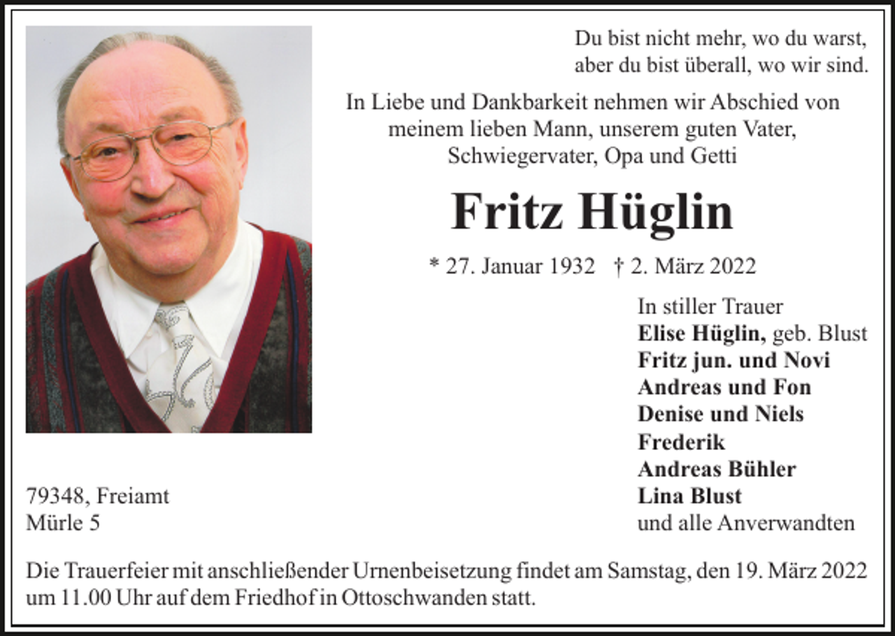 <p>Du bist nicht mehr, wo du warst,<br />aber du bist überall, wo wir sind.</p><p>In Liebe und Dankbarkeit nehmen wir Abschied von<br />meinem lieben Mann, unserem guten Vater,<br />Schwiegervater, Opa und Getti</p><p>Fritz Hüglin<br />* 27. Januar 1932 † 2. März 2022</p><p>79348, Freiamt<br />Mürle 5</p><p>In stiller Trauer<br />Elise Hüglin, geb. Blust<br />Fritz jun. und Novi<br />Andreas und Fon<br />Denise und Niels<br />Frederik<br />Andreas Bühler<br />Lina Blust<br />und alle Anverwandten</p><p>Die Trauerfeier mit anschließender Urnenbeisetzung findet am Samstag, den 19. März 2022<br />um 11.00 Uhr auf dem Friedhof in Ottoschwanden statt.</p>