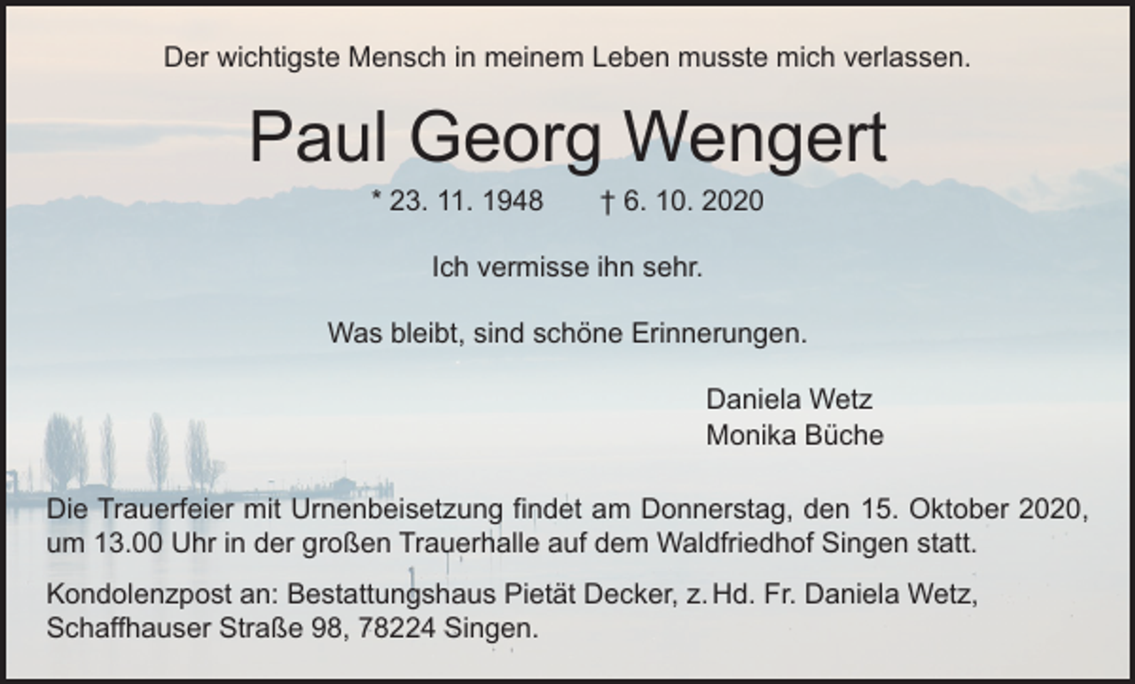 <p>Der wichtigste Mensch in meinem Leben musste mich verlassen.</p><p>Paul Georg Wengert<br />* 23. 11. 1948 † 6. 10. 2020<br />Ich vermisse ihn sehr.<br />Was bleibt, sind schöne Erinnerungen.<br />Daniela Wetz<br />Monika Büche<br />Die Trauerfeier mit Urnenbeisetzung findet am Donnerstag, den 15. Oktober 2020,<br />um 13.00 Uhr in der großen Trauerhalle auf dem Waldfriedhof Singen statt.<br />Kondolenzpost an: Bestattungshaus Pietät Decker, z. Hd. Fr. Daniela Wetz,<br />­Schaffhauser Straße 98, 78224 Singen.</p>