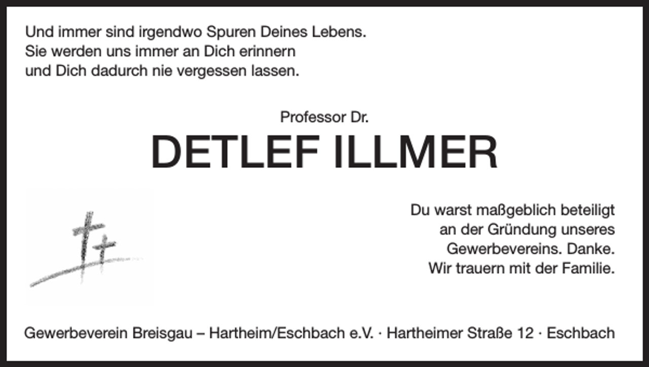<p>Und immer sind irgendwo Spuren Deines Lebens.<br />Sie werden uns immer an Dich erinnern<br />und Dich dadurch nie vergessen lassen.<br />Professor Dr.</p><p>DETLEF ILLMER<br />Du warst maßgeblich beteiligt<br />an der Gründung unseres<br />Gewerbevereins. Danke.<br />Wir trauern mit der Familie.</p><p>Gewerbeverein Breisgau – Hartheim/Eschbach e.V. · Hartheimer Straße 12 · Eschbach</p>