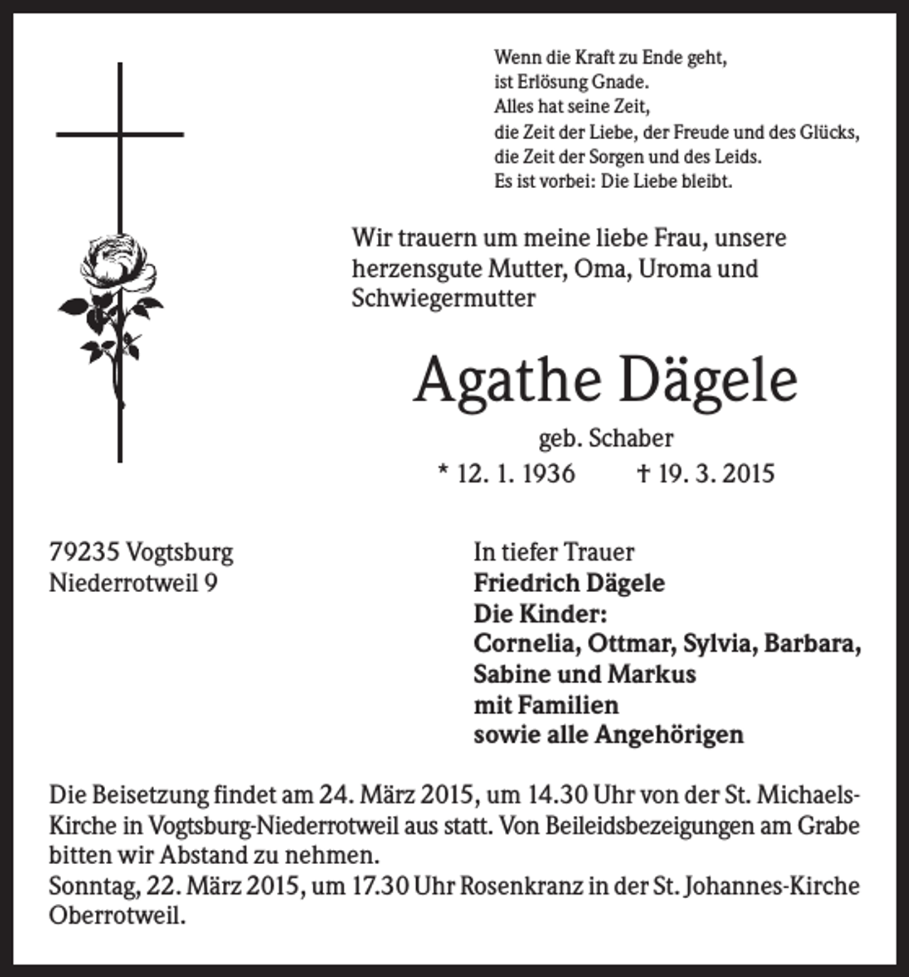 <p>Wenn die Kraft zu Ende geht,<br />ist Erlösung Gnade.<br />Alles hat seine Zeit,<br />die Zeit der Liebe, der Freude und des Glücks,<br />die Zeit der Sorgen und des Leids.<br />Es ist vorbei: Die Liebe bleibt.</p><p>Wir trauern um meine liebe Frau, unsere<br />herzensgute Mutter, Oma, Uroma und<br />Schwiegermutter</p><p>Agathe Dägele<br />geb. Schaber<br />* 12. 1. 1936<br />† 19. 3. 2015<br />79235 Vogtsburg<br />Niederrotweil 9</p><p>In tiefer Trauer<br />Friedrich Dägele<br />Die Kinder:<br />Cornelia, Ottmar, Sylvia, Barbara,<br />Sabine und Markus<br />mit Familien<br />sowie alle Angehörigen</p><p>Die Beisetzung findet am 24. März 2015, um 14.30 Uhr von der St. MichaelsKirche in Vogtsburg-Niederrotweil aus statt. Von Beileidsbezeigungen am Grabe<br />bitten wir Abstand zu nehmen.<br />Sonntag, 22. März 2015, um 17.30 Uhr Rosenkranz in der St. Johannes-Kirche<br />Oberrotweil.</p>