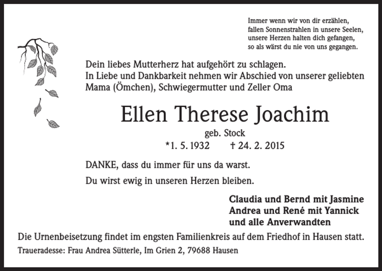 <p>Immer wenn wir von dir erzählen,<br />fallen Sonnenstrahlen in unsere Seelen,<br />unsere Herzen halten dich gefangen,<br />so als wärst du nie von uns gegangen.</p><p>Dein liebes Mutterherz hat aufgehört zu schlagen.<br />In Liebe und Dankbarkeit nehmen wir Abschied von unserer geliebten<br />Mama (Ömchen), Schwiegermutter und Zeller Oma</p><p>Ellen Therese Joachim<br />geb. Stock<br />*1. 5. 1932 † 24. 2. 2015</p><p>DANKE, dass du immer für uns da warst.<br />Du wirst ewig in unseren Herzen bleiben.<br />Claudia und Bernd mit Jasmine<br />Andrea und René mit Yannick<br />und alle Anverwandten<br />Die Urnenbeisetzung findet im engsten Familienkreis auf dem Friedhof in Hausen statt.<br />Traueradesse: Frau Andrea Sütterle, Im Grien 2, 79688 Hausen</p>