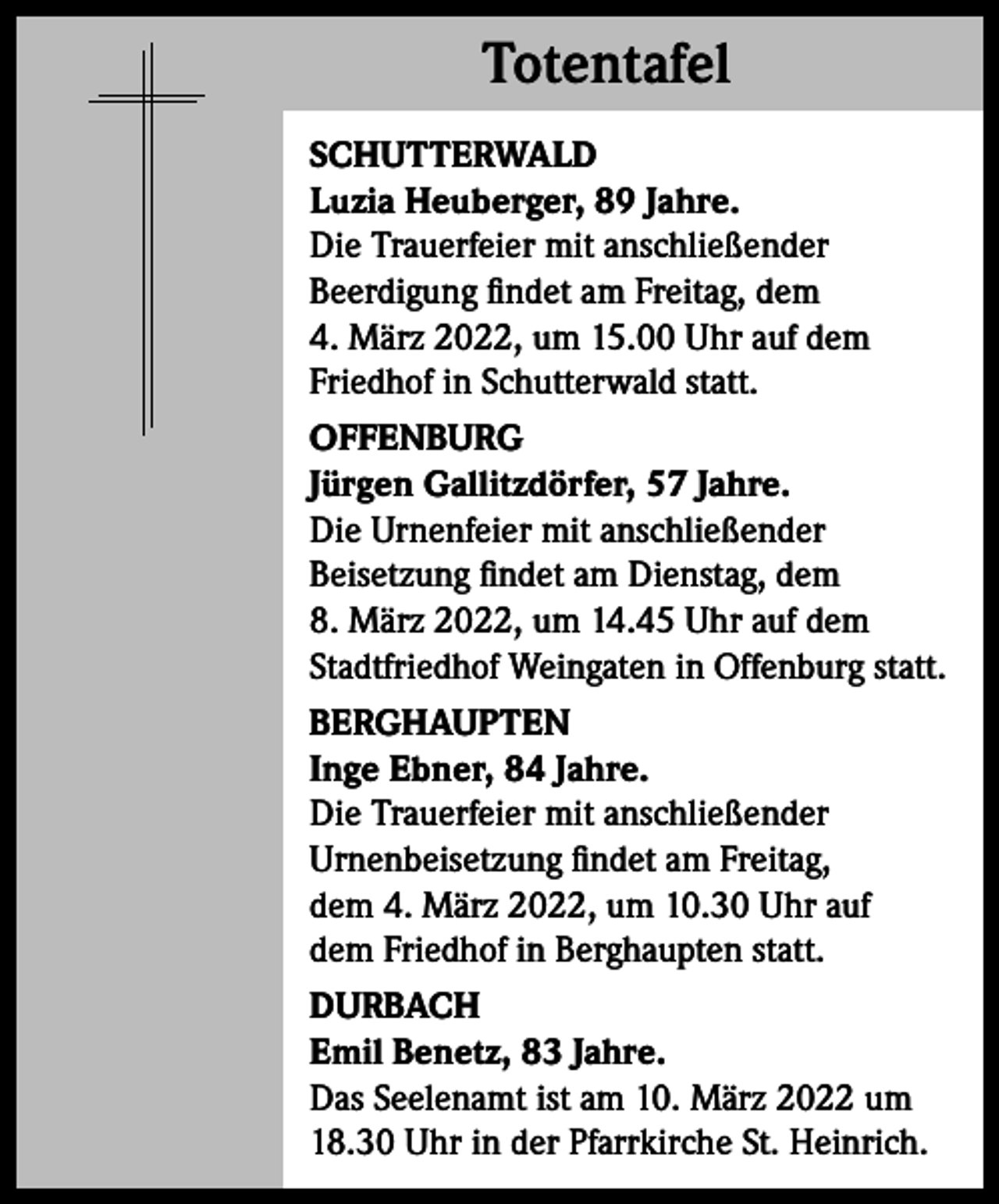 <p>Totentafel<br />Totentafel<br />SCHUTTERWALD<br />Luzia Heuberger, 89 Jahre.<br />Die Trauerfeier mit anschließender<br />Beerdigung findet am Freitag, dem<br />4. März 2022, um 15.00 Uhr auf dem<br />Friedhof in Schutterwald statt.<br />OFFENBURG<br />Jürgen Gallitzdörfer, 57 Jahre.<br />Die Urnenfeier mit anschließender<br />Beisetzung findet am Dienstag, dem<br />8. März 2022, um 14.45 Uhr auf dem<br />Stadtfriedhof Weingaten in Offenburg statt.<br />BERGHAUPTEN<br />Inge Ebner, 84 Jahre.<br />Die Trauerfeier mit anschließender<br />Urnenbeisetzung findet am Freitag,<br />dem 4. März 2022, um 10.30 Uhr auf<br />dem Friedhof in Berghaupten statt.<br />DURBACH<br />Emil Benetz, 83 Jahre.<br />Das Seelenamt ist am 10. März 2022 um<br />18.30 Uhr in der Pfarrkirche St. Heinrich.</p>