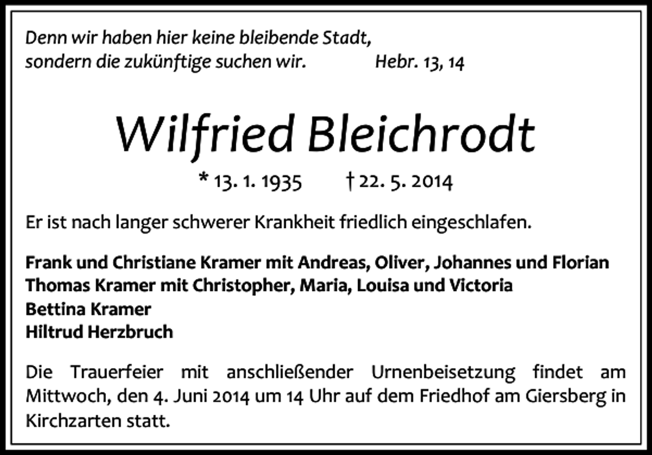 <p>Denn wir haben hier keine bleibende Stadt,<br />sondern die zukünftige suchen wir.<br />Hebr. 13, 14</p><p>Wilfried Bleichrodt<br />* 13. 1. 1935</p><p>† 22. 5. 2014</p><p>Er ist nach langer schwerer Krankheit friedlich eingeschlafen.<br />Frank und Christiane Kramer mit Andreas, Oliver, Johannes und Florian<br />Thomas Kramer mit Christopher, Maria, Louisa und Victoria<br />Bettina Kramer<br />Hiltrud Herzbruch</p><p>Die Trauerfeier mit anschließender Urnenbeisetzung findet am<br />Mittwoch, den 4. Juni 2014 um 14 Uhr auf dem Friedhof am Giersberg in<br />Kirchzarten statt.</p>
