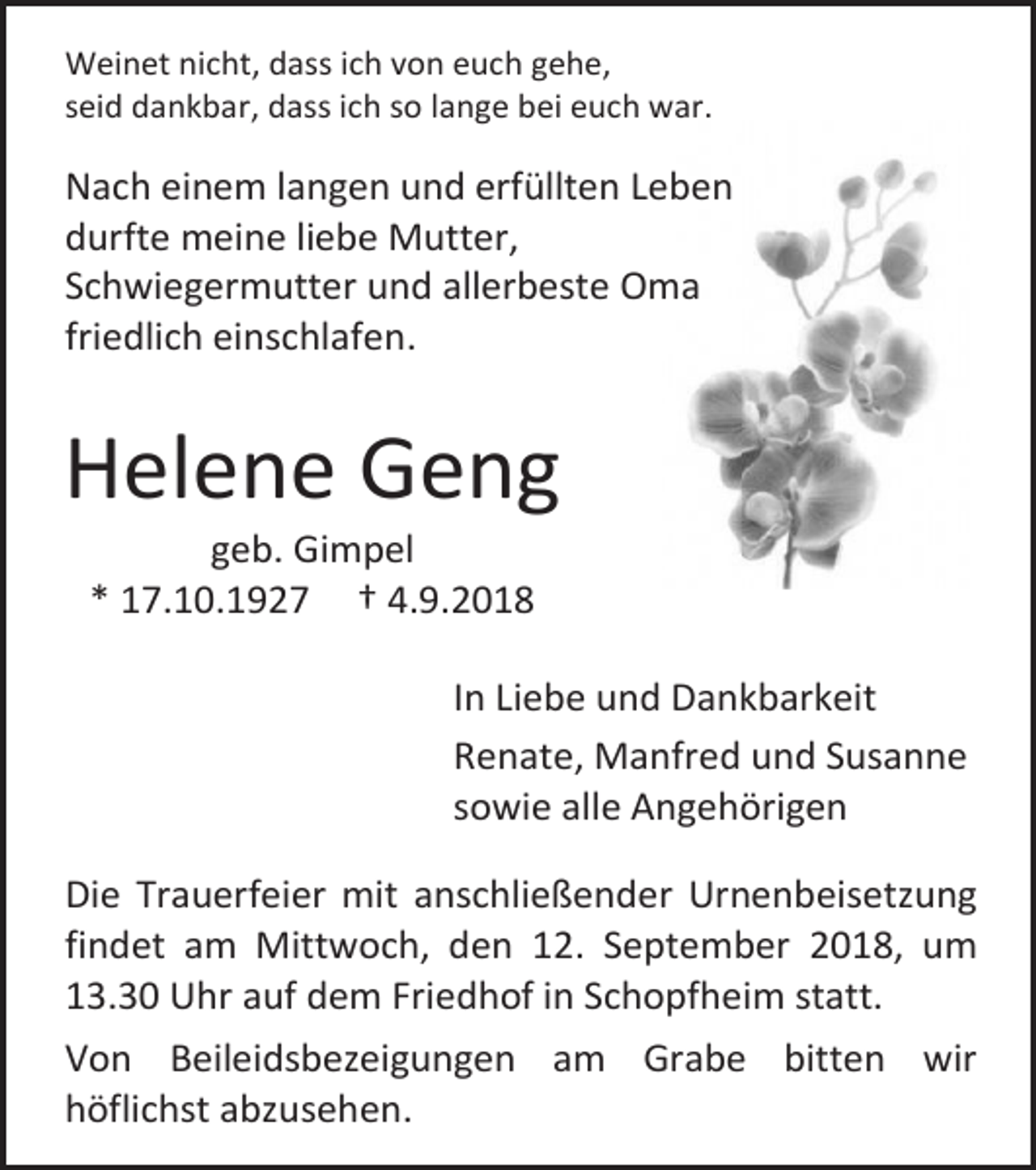 <p>Weinet nicht, dass ich von euch gehe,<br />seid dankbar, dass ich so lange bei euch war.</p><p>Nach einem langen und erfüllten Leben<br />durfte meine liebe Mutter,<br />Schwiegermutter und allerbeste Oma<br />friedlich einschlafen.</p><p>Helene Geng<br />geb. Gimpel<br />* 17.10.1927 † 4.9.2018<br />In Liebe und Dankbarkeit<br />Renate, Manfred und Susanne<br />sowie alle Angehörigen<br />Die Trauerfeier mit anschließender Urnenbeisetzung<br />findet am Mittwoch, den 12. September 2018, um<br />13.30 Uhr auf dem Friedhof in Schopfheim statt.<br />Von Beileidsbezeigungen am Grabe bitten wir<br />höflichst abzusehen.</p>