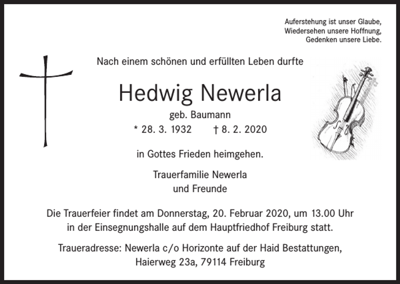 <p>Auferstehung ist unser Glaube,<br />Wiedersehen unsere Hoffnung,<br />Gedenken unsere Liebe.</p><p>Nach einem schönen und erfüllten Leben durfte</p><p>Hedwig Newerla<br />geb. Baumann<br />* 28. 3. 1932 † 8. 2. 2020<br />in Gottes Frieden heimgehen.<br />Trauerfamilie Newerla<br />und Freunde<br />Die Trauerfeier findet am Donnerstag, 20. Februar 2020, um 13.00 Uhr<br />in der Einsegnungshalle auf dem Hauptfriedhof Freiburg statt.<br />Traueradresse: Newerla c/o Horizonte auf der Haid Bestattungen,<br />Haierweg 23a, 79114 Freiburg</p>