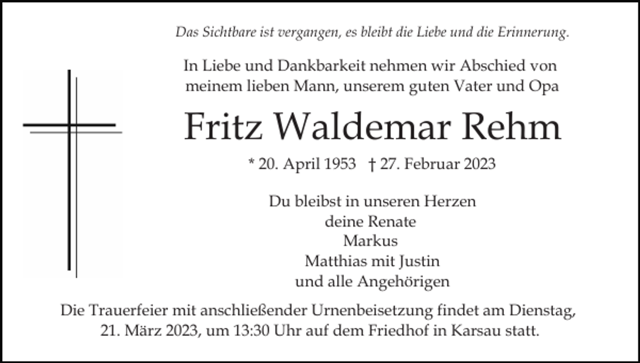 <p>Das Sichtbare ist vergangen, es bleibt die Liebe und die Erinnerung.</p><p>In Liebe und Dankbarkeit nehmen wir Abschied von<br />meinem lieben Mann, unserem guten Vater und Opa</p><p>Fritz Waldemar Rehm<br />* 20. April 1953 † 27. Februar 2023<br />Du bleibst in unseren Herzen<br />deine Renate<br />Markus<br />Matthias mit Justin<br />und alle Angehörigen<br />Die Trauerfeier mit anschließender Urnenbeisetzung findet am Dienstag,<br />21. März 2023, um 13:30 Uhr auf dem Friedhof in Karsau statt.</p>