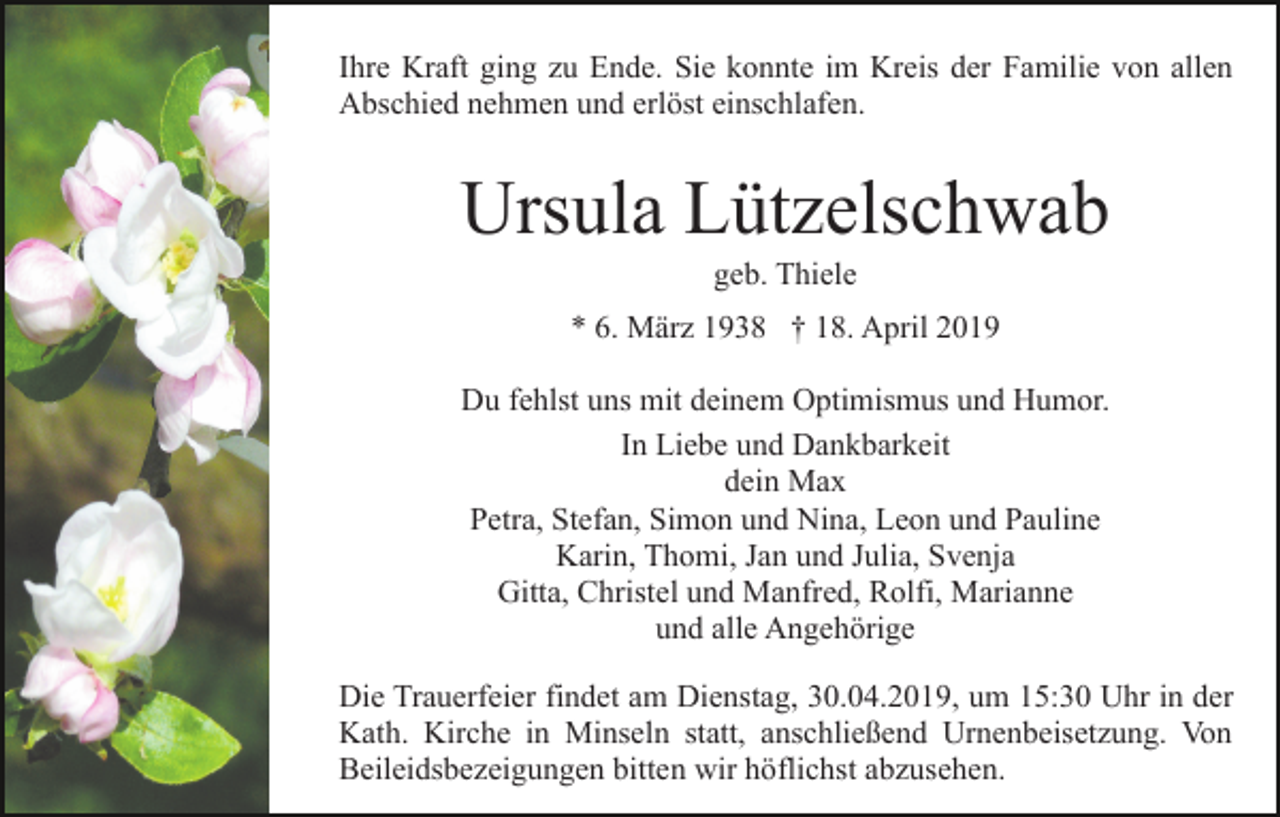 <p>Ihre Kraft ging zu Ende. Sie konnte im Kreis der Familie von allen<br />Abschied nehmen und erlöst einschlafen.</p><p>Ursula Lützelschwab<br />geb. Thiele<br />* 6. März 1938 † 18. April 2019<br />Du fehlst uns mit deinem Optimismus und Humor.<br />In Liebe und Dankbarkeit<br />dein Max<br />Petra, Stefan, Simon und Nina, Leon und Pauline<br />Karin, Thomi, Jan und Julia, Svenja<br />Gitta, Christel und Manfred, Rolfi, Marianne<br />und alle Angehörige<br />Die Trauerfeier findet am Dienstag, 30.04.2019, um 15:30 Uhr in der<br />Kath. Kirche in Minseln statt, anschließend Urnenbeisetzung. Von<br />Beileidsbezeigungen bitten wir höflichst abzusehen.</p>