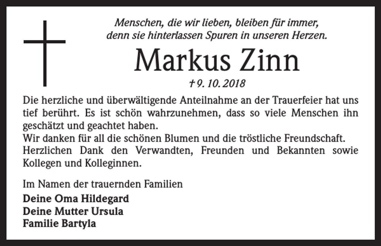 <p>Menschen, die wir lieben, bleiben für immer,<br />denn sie hinterlassen Spuren in unseren Herzen.</p><p>Markus Zinn</p><p>† 9. 10. 2018<br />Die herzliche und überwältigende Anteilnahme an der Trauerfeier hat uns<br />tief berührt. Es ist schön wahrzunehmen, dass so viele Menschen ihn<br />­geschätzt und geachtet haben.<br />Wir danken für all die schönen Blumen und die tröstliche Freundschaft.<br />Herzlichen Dank den Verwandten, Freunden und Bekannten sowie<br />­Kollegen und Kolleginnen.<br />Im Namen der trauernden Familien<br />Deine Oma Hildegard<br />Deine Mutter Ursula<br />Familie Bartyla</p>