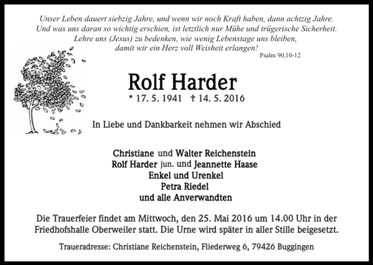 <p>Unser Leben dauert siebzig Jahre, und wenn wir noch Kraft haben, dann achtzig Jahre.<br />Und was uns daran so wichtig erschien, ist letztlich nur Mühe und trügerische Sicherheit.<br />Lehre uns (Jesus) zu bedenken, wie wenig Lebenstage uns bleiben,<br />damit wir ein Herz voll Weisheit erlangen!<br />Psalm 90,10-12</p><p>* 17. 5. 1941 † 14. 5. 2016<br />In Liebe und Dankbarkeit nehmen wir Abschied<br />und<br />jun. und</p><p>Die Trauerfeier findet am Mittwoch, den 25. Mai 2016 um 14.00 Uhr in der<br />Friedhofshalle Oberweiler statt. Die Urne wird später in aller Stille beigesetzt.<br />Traueradresse: Christiane Reichenstein, Fliederweg 6, 79426 Buggingen</p>