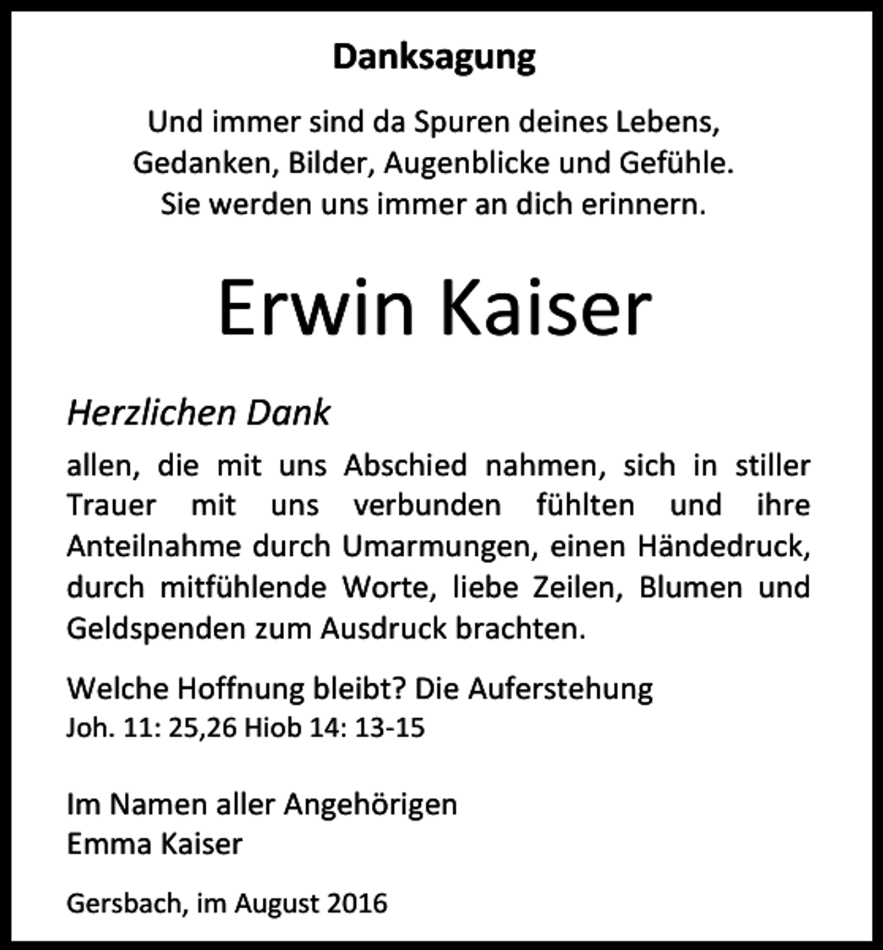 <p>Danksagung<br />Und immer sind da Spuren deines Lebens,<br />Gedanken, Bilder, Augenblicke und Gefühle.<br />Sie werden uns immer an dich erinnern.</p><p>Erwin Kaiser<br />Herzlichen Dank<br />allen, die mit uns Abschied nahmen, sich in stiller<br />Trauer mit uns verbunden fühlten und ihre<br />Anteilnahme durch Umarmungen, einen Händedruck,<br />durch mitfühlende Worte, liebe Zeilen, Blumen und<br />Geldspenden zum Ausdruck brachten.<br />Welche Hoffnung bleibt? Die Auferstehung<br />Joh. 11: 25,26 Hiob 14: 13-15</p><p>Im Namen aller Angehörigen<br />Emma Kaiser<br />Gersbach, im August 2016</p>