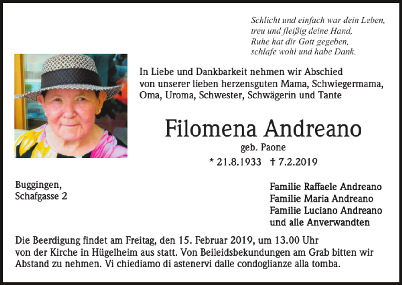 <p>Schlicht und einfach war dein Leben,<br />treu und fleißig deine Hand,<br />Ruhe hat dir Gott gegeben,<br />schlafe wohl und habe Dank.</p><p>In Liebe und Dankbarkeit nehmen wir Abschied<br />von unserer lieben herzensguten Mama, Schwiegermama,<br />Oma, Uroma, Schwester, Schwägerin und Tante</p><p>Filomena Andreano<br />geb. Paone<br />* 21.8.1933 † 7.2.2019<br />Buggingen,<br />Schafgasse 2</p><p>Die Beerdigung findet am Freitag, den 15. Februar 2019, um 13.00 Uhr<br />von der Kirche in Hügelheim aus statt. Von Beileidsbekundungen am Grab bitten wir<br />Abstand zu nehmen. Vi chiediamo di astenervi dalle condoglianze alla tomba.</p>