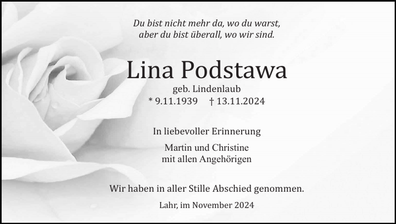 <p>Du bist nicht mehr da, wo du warst,<br />aber du bist überall, wo wir sind.</p><p>Lina Podstawa<br />geb. Lindenlaub<br />* 9.11.1939 † 13.11.2024<br />In liebevoller Erinnerung<br />Martin und Christine<br />mit allen Angehörigen<br />Wir haben in aller Stille Abschied genommen.<br />Lahr, im November 2024</p>