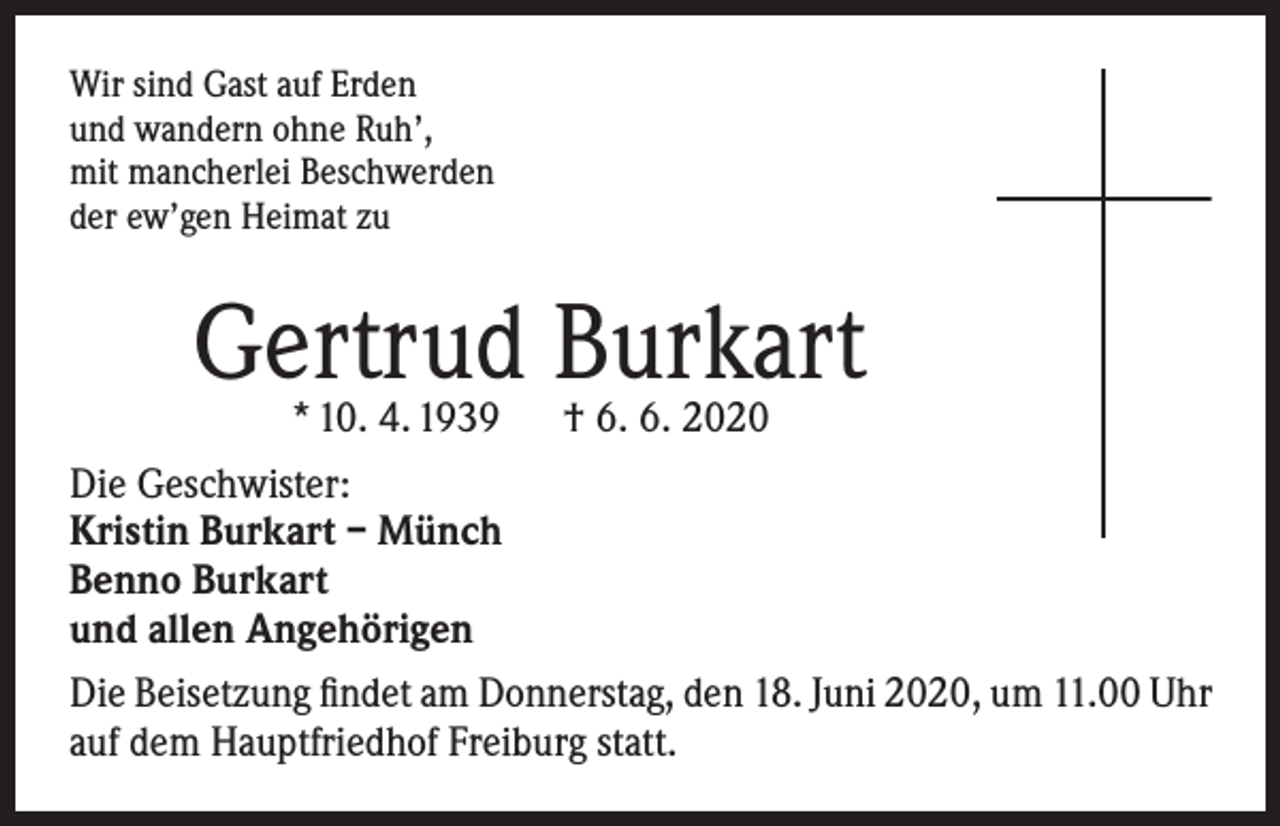<p>Wir sind Gast auf Erden<br />und wandern ohne Ruh’,<br />mit mancherlei Beschwerden<br />der ew’gen Heimat zu</p><p>Gertrud Burkart</p><p>* 10. 4. 1939 † 6. 6. 2020<br />Die Geschwister:<br />Kristin Burkart – Münch<br />Benno Burkart<br />und allen Angehörigen<br />Die Beisetzung findet am Donnerstag, den 18. Juni 2020, um 11.00 Uhr<br />auf dem Hauptfriedhof Freiburg statt.</p>