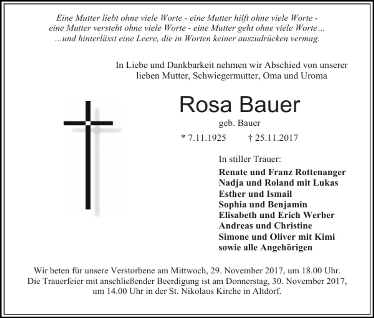 <p>Eine Mutter liebt ohne viele Worte - eine Mutter hilft ohne viele Worte eine Mutter versteht ohne viele Worte - eine Mutter geht ohne viele Worte…<br />…und hinterlässt eine Leere, die in Worten keiner auszudrücken vermag.</p><p>In Liebe und Dankbarkeit nehmen wir Abschied von unserer<br />lieben Mutter, Schwiegermutter, Oma und Uroma</p><p>Rosa Bauer<br />geb. Bauer</p><p>* 7.11.1925</p><p>† 25.11.2017</p><p>In stiller Trauer:<br />Renate und Franz Rottenanger<br />Nadja und Roland mit Lukas<br />Esther und Ismail<br />Sophia und Benjamin<br />Elisabeth und Erich Werber<br />Andreas und Christine<br />Simone und Oliver mit Kimi<br />sowie alle Angehörigen<br />Wir beten für unsere Verstorbene am Mittwoch, 29. November 2017, um 18.00 Uhr.<br />Die Trauerfeier mit anschließender Beerdigung ist am Donnerstag, 30. November 2017,<br />um 14.00 Uhr in der St. Nikolaus Kirche in Altdorf.</p>