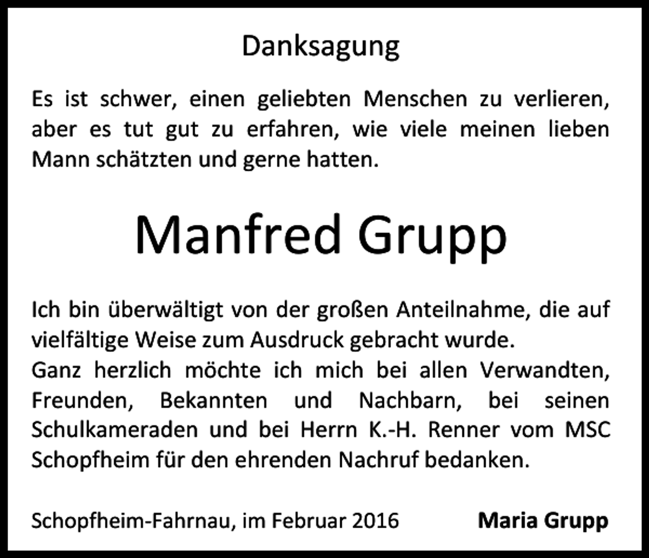 <p>Danksagung<br />Es ist schwer, einen geliebten Menschen zu verlieren,<br />aber es tut gut zu erfahren, wie viele meinen lieben<br />Mann schätzten und gerne hatten.</p><p>Manfred Grupp<br />Ich bin überwältigt von der großen Anteilnahme, die auf<br />vielfältige Weise zum Ausdruck gebracht wurde.<br />Ganz herzlich möchte ich mich bei allen Verwandten,<br />Freunden, Bekannten und Nachbarn, bei seinen<br />Schulkameraden und bei Herrn K.-H. Renner vom MSC<br />Schopfheim für den ehrenden Nachruf bedanken.<br />Schopfheim-Fahrnau, im Februar 2016</p><p>Maria Grupp</p>