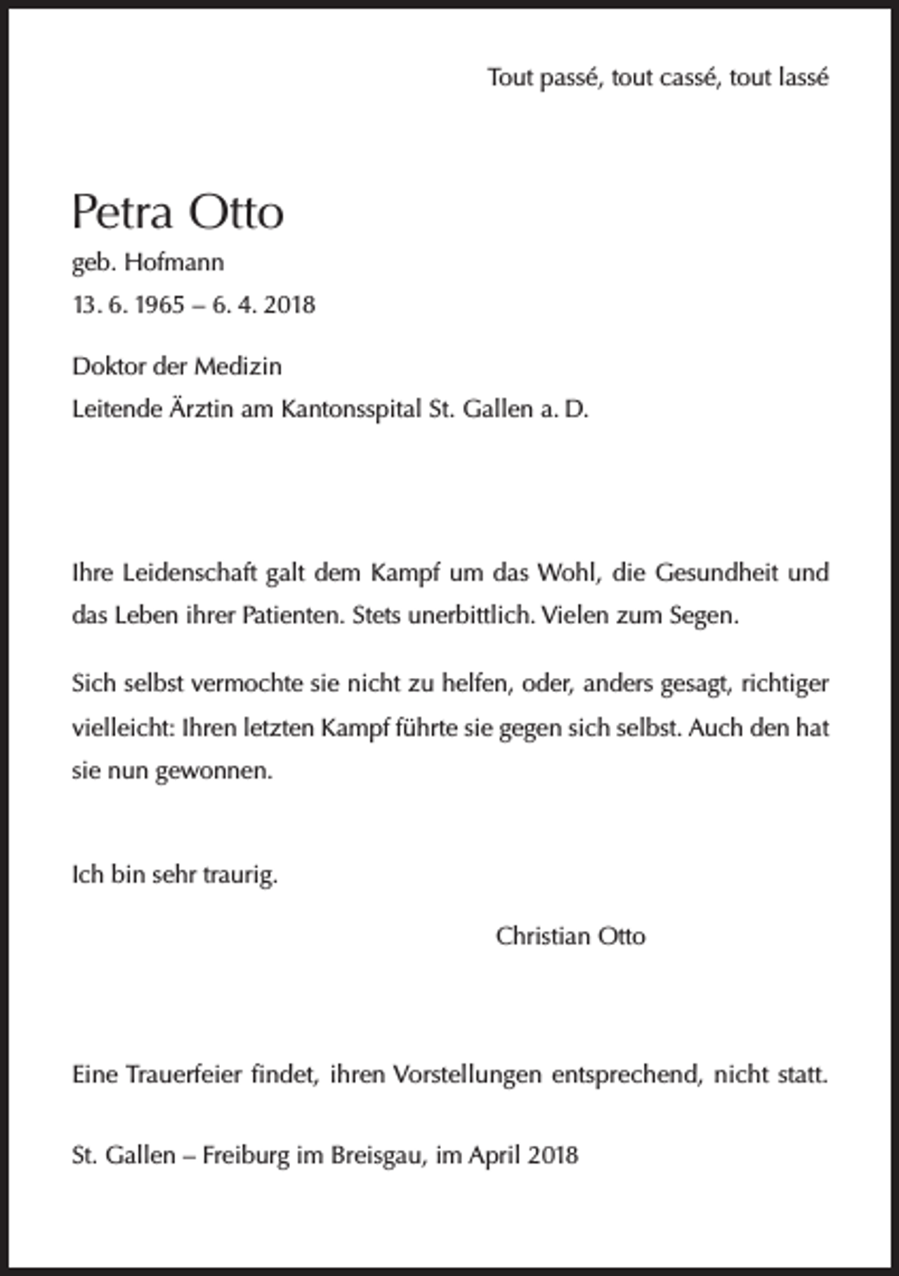 <p>Tout passé, tout cassé, tout lassé</p><p>Petra Otto<br />geb. Hofmann<br />13. 6. 1965 – 6. 4. 2018<br />Doktor der Medizin<br />Leitende Ärztin am Kantonsspital St. Gallen a. D.</p><p>Ihre Leidenschaft galt dem Kampf um das Wohl, die Gesundheit und<br />das Leben ihrer Patienten. Stets unerbittlich. Vielen zum Segen.<br />Sich selbst vermochte sie nicht zu helfen, oder, anders gesagt, richtiger<br />vielleicht: Ihren letzten Kampf führte sie gegen sich selbst. Auch den hat<br />sie nun gewonnen.</p><p>Ich bin sehr traurig.</p><p>Christian Otto</p><p>Eine Trauerfeier findet, ihren Vorstellungen entsprechend, nicht statt.<br />St. Gallen – Freiburg im Breisgau, im April 2018</p>