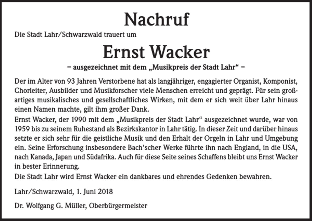 <p>Nachruf</p><p>Die Stadt Lahr/Schwarzwald trauert um</p><p>Ernst Wacker</p><p>– ausgezeichnet mit dem „Musikpreis der Stadt Lahr“ –<br />Der im Alter von 93 Jahren Verstorbene hat als langjähriger, engagierter Organist, Komponist,<br />Chorleiter, Ausbilder und Musikforscher viele Menschen erreicht und geprägt. Für sein großartiges musikalisches und gesellschaftliches Wirken, mit dem er sich weit über Lahr hinaus<br />einen Namen machte, gilt ihm großer Dank.<br />Ernst Wacker, der 1990 mit dem „Musikpreis der Stadt Lahr“ ausgezeichnet wurde, war von<br />1959 bis zu seinem Ruhestand als Bezirkskantor in Lahr tätig. In dieser Zeit und darüber hinaus<br />setzte er sich sehr für die geistliche Musik und den Erhalt der Orgeln in Lahr und Umgebung<br />ein. Seine Erforschung insbesondere Bach’scher Werke führte ihn nach England, in die USA,<br />nach Kanada, Japan und Südafrika. Auch für diese Seite seines Schaffens bleibt uns Ernst Wacker<br />in bester Erinnerung.<br />Die Stadt Lahr wird Ernst Wacker ein dankbares und ehrendes Gedenken bewahren.<br />Lahr/Schwarzwald, 1. Juni 2018<br />Dr. Wolfgang G. Müller, Oberbürgermeister</p>