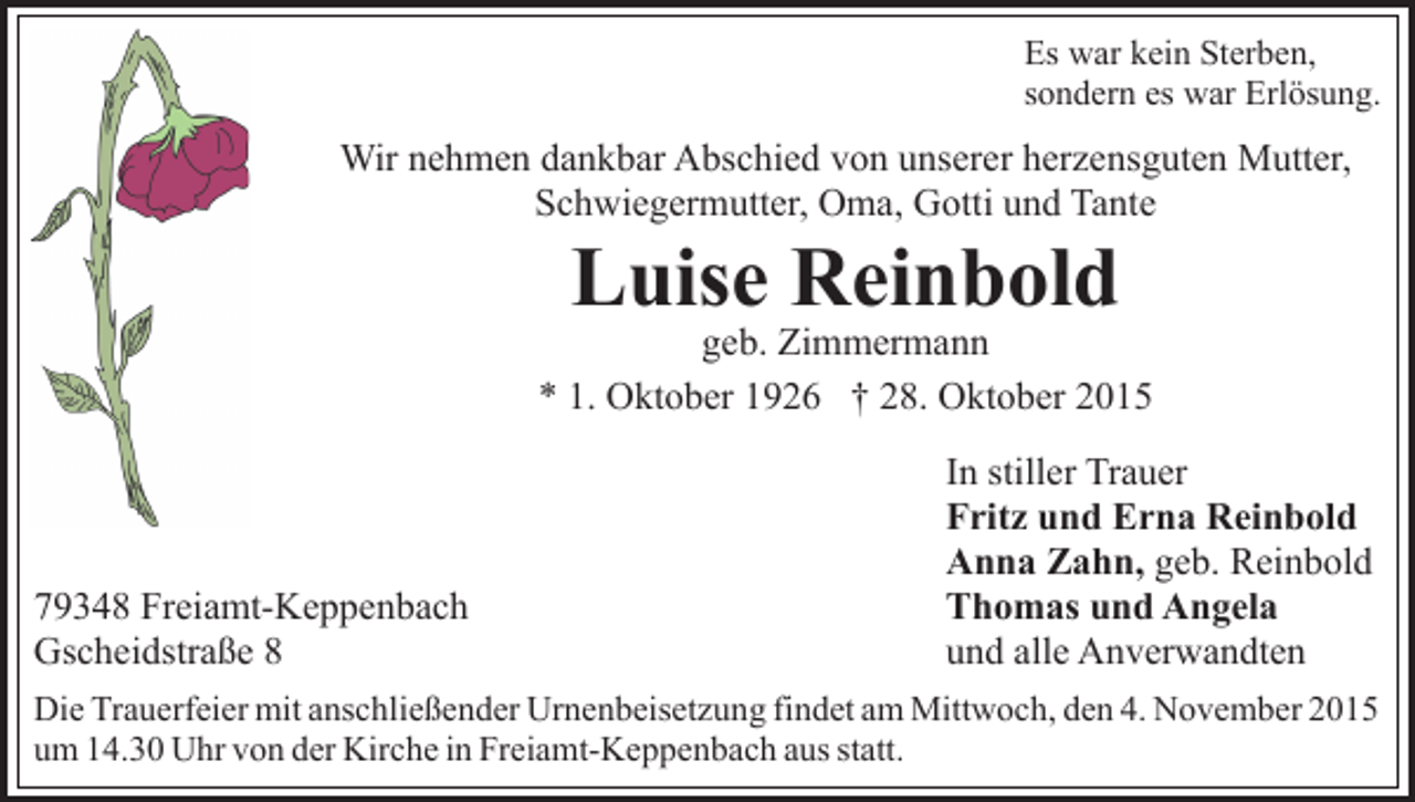 <p>Es war kein Sterben,<br />sondern es war Erlösung.</p><p>Wir nehmen dankbar Abschied von unserer herzensguten Mutter,<br />Schwiegermutter, Oma, Gotti und Tante</p><p>Luise Reinbold</p><p>geb. Zimmermann<br />* 1. Oktober 1926 † 28. Oktober 2015</p><p>79348 Freiamt-Keppenbach<br />Gscheidstraße 8</p><p>In stiller Trauer<br />Fritz und Erna Reinbold<br />Anna Zahn, geb. Reinbold<br />Thomas und Angela<br />und alle Anverwandten</p><p>Die Trauerfeier mit anschließender Urnenbeisetzung findet am Mittwoch, den 4. November 2015<br />um 14.30 Uhr von der Kirche in Freiamt-Keppenbach aus statt.</p>