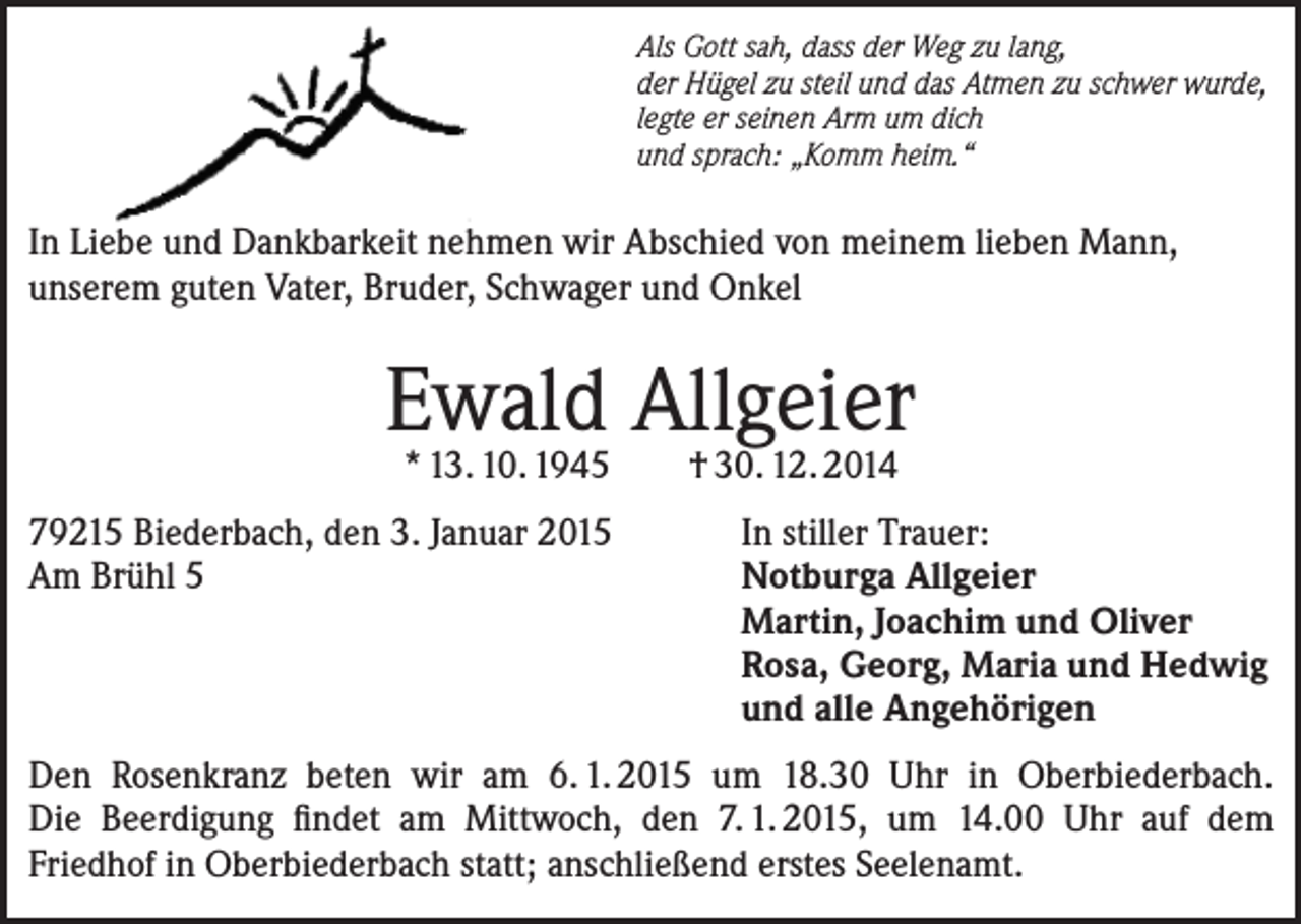 <p>Als Gott sah, dass der Weg zu lang,<br />der Hügel zu steil und das Atmen zu schwer wurde,<br />legte er seinen Arm um dich<br />und sprach: „Komm heim.“</p><p>In Liebe und Dankbarkeit nehmen wir Abschied von meinem lieben Mann,<br />unserem guten Vater, Bruder, Schwager und Onkel</p><p>Ewald<br />Allgeier<br />* 13. 10. 1945<br />† 30. 12. 2014<br />79215 Biederbach, den 3. Januar 2015<br />Am Brühl 5</p><p>In stiller Trauer:<br />Notburga Allgeier<br />Martin, Joachim und Oliver<br />Rosa, Georg, Maria und Hedwig<br />und alle Angehörigen</p><p>Den Rosenkranz beten wir am 6. 1. 2015 um 18.30 Uhr in Oberbiederbach.<br />Die Beerdigung findet am Mittwoch, den 7. 1. 2015, um 14.00 Uhr auf dem<br />Friedhof in Oberbiederbach statt; anschließend erstes Seelenamt.</p>