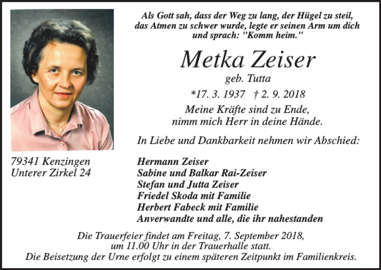 <p>Als Gott sah, dass der Weg zu lang, der Hügel zu steil,<br />das Atmen zu schwer wurde, legte er seinen Arm um dich<br />und sprach: "Komm heim."</p><p>Metka Zeiser<br />geb. Tutta<br />*17. 3. 1937 † 2. 9. 2018<br />Meine Kräfte sind zu Ende,<br />nimm mich Herr in deine Hände.<br />In Liebe und Dankbarkeit nehmen wir Abschied:<br />79341 Kenzingen<br />Unterer Zirkel 24</p><p>Hermann Zeiser<br />Sabine und Balkar Rai-Zeiser<br />Stefan und Jutta Zeiser<br />Friedel Skoda mit Familie<br />Herbert Fabeck mit Familie<br />Anverwandte und alle, die ihr nahestanden</p><p>Die Trauerfeier findet am Freitag, 7. September 2018,<br />um 11.00 Uhr in der Trauerhalle statt.<br />Die Beisetzung der Urne erfolgt zu einem späteren Zeitpunkt im Familienkreis.</p>