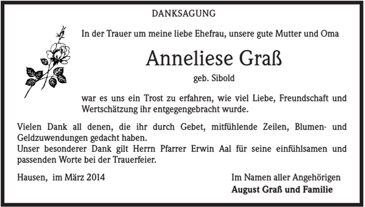 <p>DANKSAGUNG<br />In der Trauer um meine liebe Ehefrau, unsere gute Mutter und Oma</p><p>Anneliese Graß<br />geb. Sibold<br />war es uns ein Trost zu erfahren, wie viel Liebe, Freundschaft und<br />Wertschätzung ihr entgegengebracht wurde.<br />Vielen Dank all denen, die ihr durch Gebet, mitfühlende Zeilen, Blumen- und<br />Geldzuwendungen gedacht haben.<br />Unser besonderer Dank gilt Herrn Pfarrer Erwin Aal für seine einfühlsamen und<br />passenden Worte bei der Trauerfeier.<br />Hausen, im März 2014</p><p>Im Namen aller Angehörigen<br />August Graß und Familie</p>