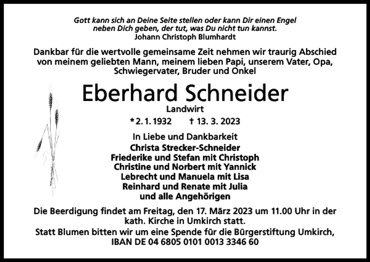 <p>Gott kann sich an Deine Seite stellen oder kann Dir einen Engel<br />neben Dich geben, der tut, was Du nicht tun kannst.<br />Johann Christoph Blumhardt</p><p>Dankbar für die wertvolle gemeinsame Zeit nehmen wir traurig Abschied<br />von meinem geliebten Mann, meinem lieben Papi, unserem Vater, Opa,<br />Schwiegervater, Bruder und Onkel</p><p>Eberhard Schneider<br />Landwirt<br />* 2. 1. 1932 † 13. 3. 2023</p><p>In Liebe und Dankbarkeit<br />Christa Strecker-Schneider<br />Friederike und Stefan mit Christoph<br />Christine und Norbert mit Yannick<br />Lebrecht und Manuela mit Lisa<br />Reinhard und Renate mit Julia<br />und alle Angehörigen<br />Die Beerdigung findet am Freitag, den 17. März 2023 um 11.00 Uhr in der<br />kath. Kirche in Umkirch statt.<br />Statt Blumen bitten wir um eine Spende für die Bürgerstiftung Umkirch,<br />IBAN DE 04 6805 0101 001340</p>