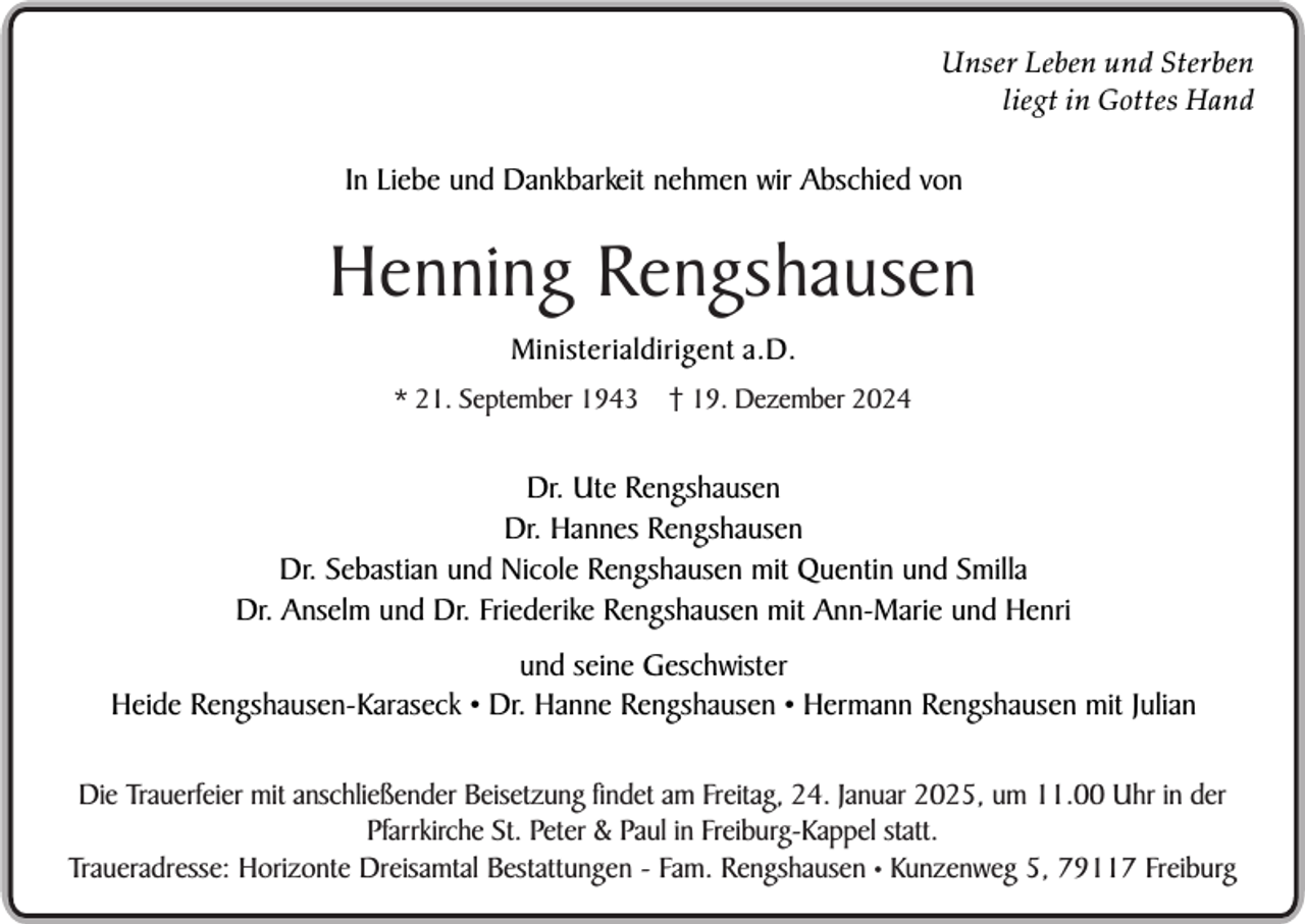 <p>Unser Leben und Sterben<br />liegt in Gottes Hand</p><p>In Liebe und Dankbarkeit nehmen wir Abschied von</p><p>Henning Rengshausen<br />Ministerialdirigent a.D.<br />* 21. September 1943</p><p>† 19. Dezember 2024</p><p>Dr. Ute Rengshausen<br />Dr. Hannes Rengshausen<br />Dr. Sebastian und Nicole Rengshausen mit Quentin und Smilla<br />Dr. Anselm und Dr. Friederike Rengshausen mit Ann-Marie und Henri<br />und seine Geschwister<br />Heide Rengshausen-Karaseck • Dr. Hanne Rengshausen • Hermann Rengshausen mit Julian<br />Die Trauerfeier mit anschließender Beisetzung findet am Freitag, 24. Januar 2025, umSein<br />11.00<br />Uhrgepflanzter<br />in der<br />selbst<br />Apfelbaum im Garten<br />Pfarrkirche St. Peter &amp; Paul in Freiburg-Kappel statt.<br />Traueradresse: Horizonte Dreisamtal Bestattungen - Fam. Rengshausen • Kunzenweg 5, 79117 Freiburg</p>