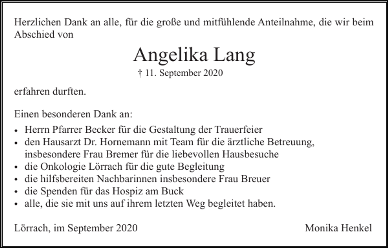 <p>Herzlichen Dank an alle, für die große und mitfühlende Anteilnahme, die wir beim<br />Abschied von</p><p>Angelika Lang<br />† 11. September 2020</p><p>erfahren durften.<br />Einen besonderen Dank an:<br />• Herrn Pfarrer Becker für die Gestaltung der Trauerfeier<br />• den Hausarzt Dr. Hornemann mit Team für die ärztliche Betreuung,<br />insbesondere Frau Bremer für die liebevollen Hausbesuche<br />• die Onkologie Lörrach für die gute Begleitung<br />• die hilfsbereiten Nachbarinnen insbesondere Frau Breuer<br />• die Spenden für das Hospiz am Buck<br />• alle, die sie mit uns auf ihrem letzten Weg begleitet haben.<br />Lörrach, im September 2020</p><p>Monika Henkel</p>