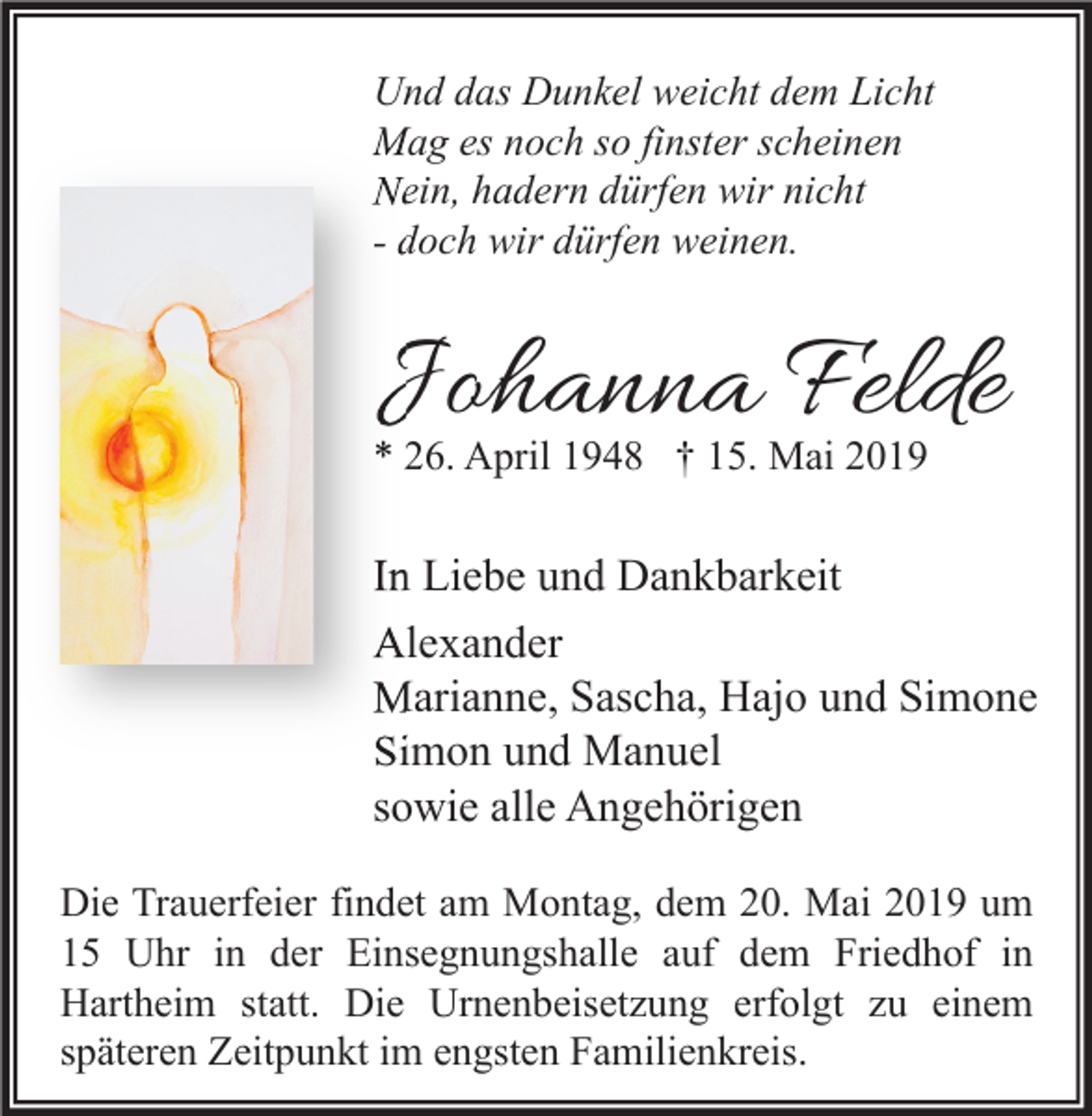 <p>Und das Dunkel weicht dem Licht<br />Mag es noch so finster scheinen<br />Nein, hadern dürfen wir nicht<br />- doch wir dürfen weinen.</p><p>Johanna Felde<br />* 26. April 1948 † 15. Mai 2019</p><p>In Liebe und Dankbarkeit<br />Alexander<br />Marianne, Sascha, Hajo und Simone<br />Simon und Manuel<br />sowie alle Angehörigen<br />Die Trauerfeier findet am Montag, dem 20. Mai 2019 um<br />15 Uhr in der Einsegnungshalle auf dem Friedhof in<br />Hartheim statt. Die Urnenbeisetzung erfolgt zu einem<br />späteren Zeitpunkt im engsten Familienkreis.</p>
