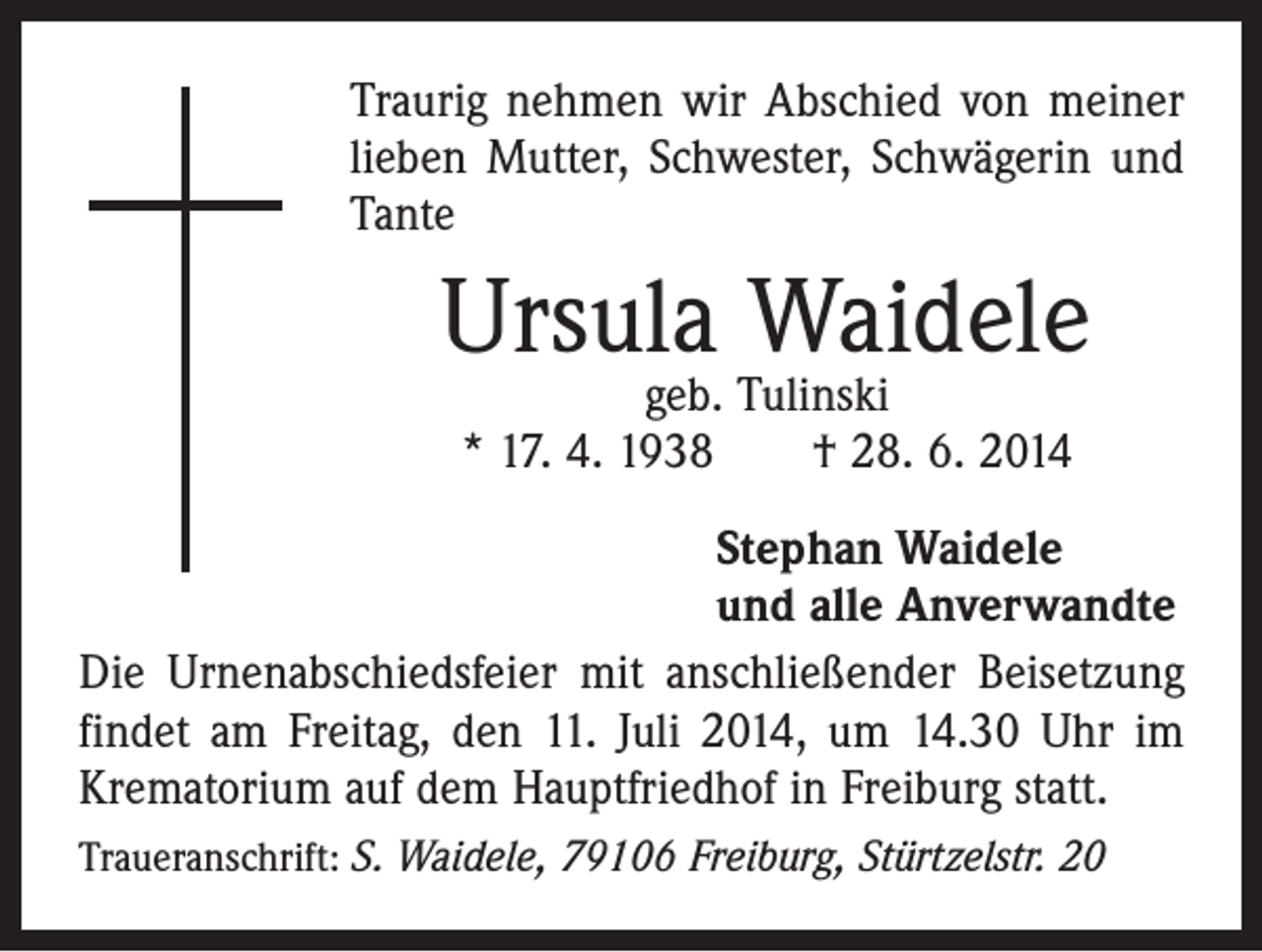 <p>Traurig nehmen wir Abschied von meiner<br />lieben Mutter, Schwester, Schwägerin und<br />Tante</p><p>Ursula Waidele<br />geb. Tulinski<br />* 17. 4. 1938 † 28. 6. 2014</p><p>Stephan Waidele<br />und alle Anverwandte<br />Die Urnenabschiedsfeier mit anschließender Beisetzung<br />findet am Freitag, den 11. Juli 2014, um 14.30 Uhr im<br />Krematorium auf dem Hauptfriedhof in Freiburg statt.<br />Traueranschrift: S. Waidele, 79106 Freiburg, Stürtzelstr. 20</p>