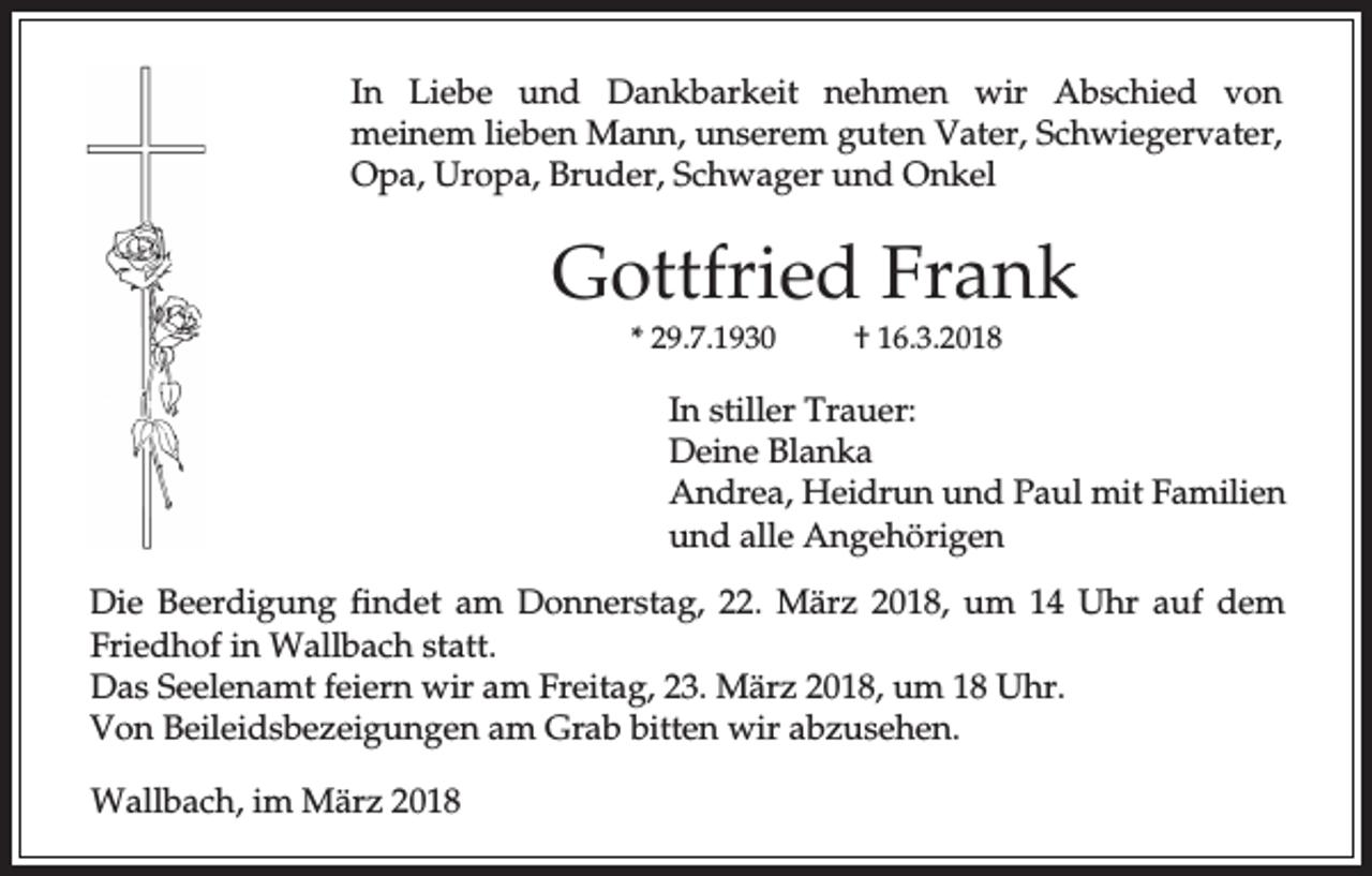 <p>In Liebe und Dankbarkeit nehmen wir Abschied von<br />meinem lieben Mann, unserem guten Vater, Schwiegervater,<br />Opa, Uropa, Bruder, Schwager und Onkel</p><p>Gottfried Frank<br />* 29.7.1930</p><p>† 16.3.2018</p><p>In stiller Trauer:<br />Deine Blanka<br />Andrea, Heidrun und Paul mit Familien<br />und alle Angehörigen<br />Die Beerdigung findet am Donnerstag, 22. März 2018, um 14 Uhr auf dem<br />Friedhof in Wallbach statt.<br />Das Seelenamt feiern wir am Freitag, 23. März 2018, um 18 Uhr.<br />Von Beileidsbezeigungen am Grab bitten wir abzusehen.<br />Wallbach, im März 2018</p>