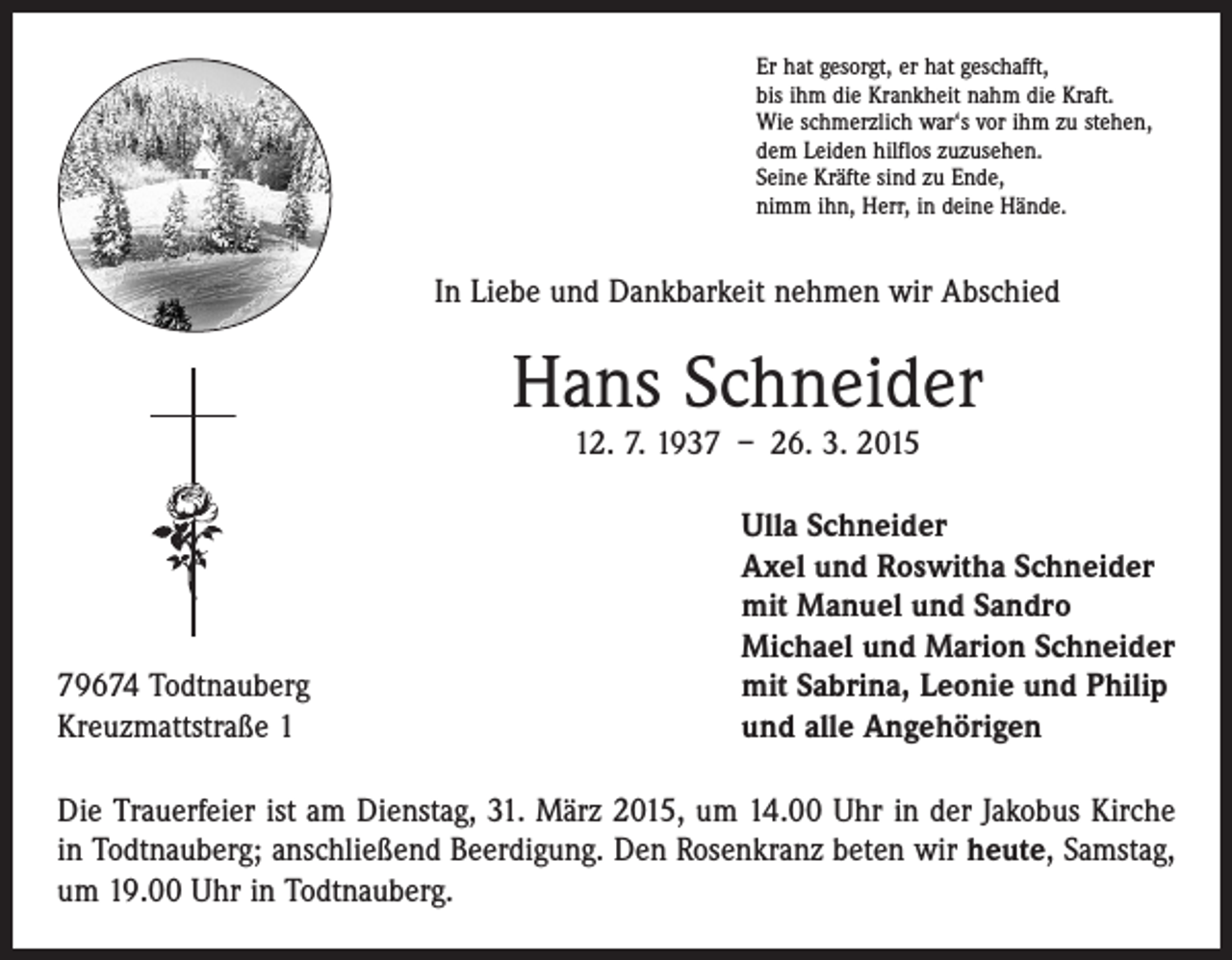 <p>Er hat gesorgt, er hat geschafft,<br />bis ihm die Krankheit nahm die Kraft.<br />Wie schmerzlich war‘s vor ihm zu stehen,<br />dem Leiden hilflos zuzusehen.<br />Seine Kräfte sind zu Ende,<br />nimm ihn, Herr, in deine Hände.</p><p>In Liebe und Dankbarkeit nehmen wir Abschied</p><p>Hans Schneider<br />12. 7. 1937 – 26. 3. 2015</p><p>79674 Todtnauberg<br />Kreuzmattstraße 1</p><p>lla Schneider<br />U<br />Axel und Roswitha Schneider<br />mit Manuel und Sandro<br />Michael und Marion Schneider<br />mit Sabrina, Leonie und Philip<br />und alle Angehörigen</p><p>Die Trauerfeier ist am Dienstag, 31. März 2015, um 14.00 Uhr in der Jakobus Kirche<br />in Todtnauberg; anschließend Beerdigung. Den Rosenkranz beten wir heute, Samstag,<br />um 19.00 Uhr in Todtnauberg.</p>
