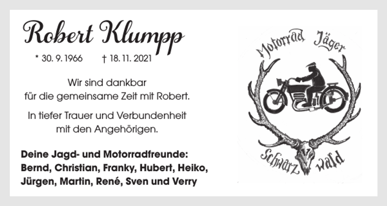 <p>Robert Klumpp<br />* 30. 9. 1966 † 18. 11. 2021</p><p>Wir sind dankbar<br />für die gemeinsame Zeit mit Robert.<br />In tiefer Trauer und Verbundenheit<br />mit den Angehörigen.</p><p>Deine Jagd- und Motorradfreunde:<br />Bernd, Christian, Franky, Hubert, Heiko,<br />Jürgen, Martin, René, Sven und Verry</p>