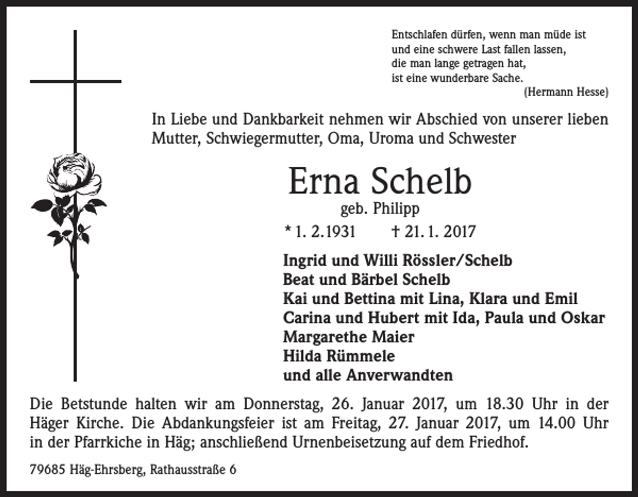 <p>Entschlafen dürfen, wenn man müde ist<br />und eine schwere Last fallen lassen,<br />die man lange getragen hat,<br />ist eine wunderbare Sache.</p><p>(Hermann Hesse)</p><p>In Liebe und Dankbarkeit nehmen wir Abschied von unserer lieben<br />Mutter, Schwiegermutter, Oma, Uroma und Schwester</p><p>Erna Schelb</p><p>geb. Philipp<br />* 1. 2.1931 † 21. 1. 2017<br />Ingrid und Willi Rössler/Schelb<br />Beat und Bärbel Schelb<br />Kai und Bettina mit Lina, Klara und Emil<br />Carina und Hubert mit Ida, Paula und Oskar<br />Margarethe Maier<br />Hilda Rümmele<br />und alle Anverwandten<br />Die Betstunde halten wir am Donnerstag, 26. Januar 2017, um 18.30 Uhr in der<br />Häger Kirche. Die Abdankungsfeier ist am Freitag, 27. Januar 2017, um 14.00 Uhr<br />in der ­Pfarrkiche in Häg; anschließend Urnenbeisetzung auf dem Friedhof.<br />79685 Häg-Ehrsberg, Rathausstraße 6</p>