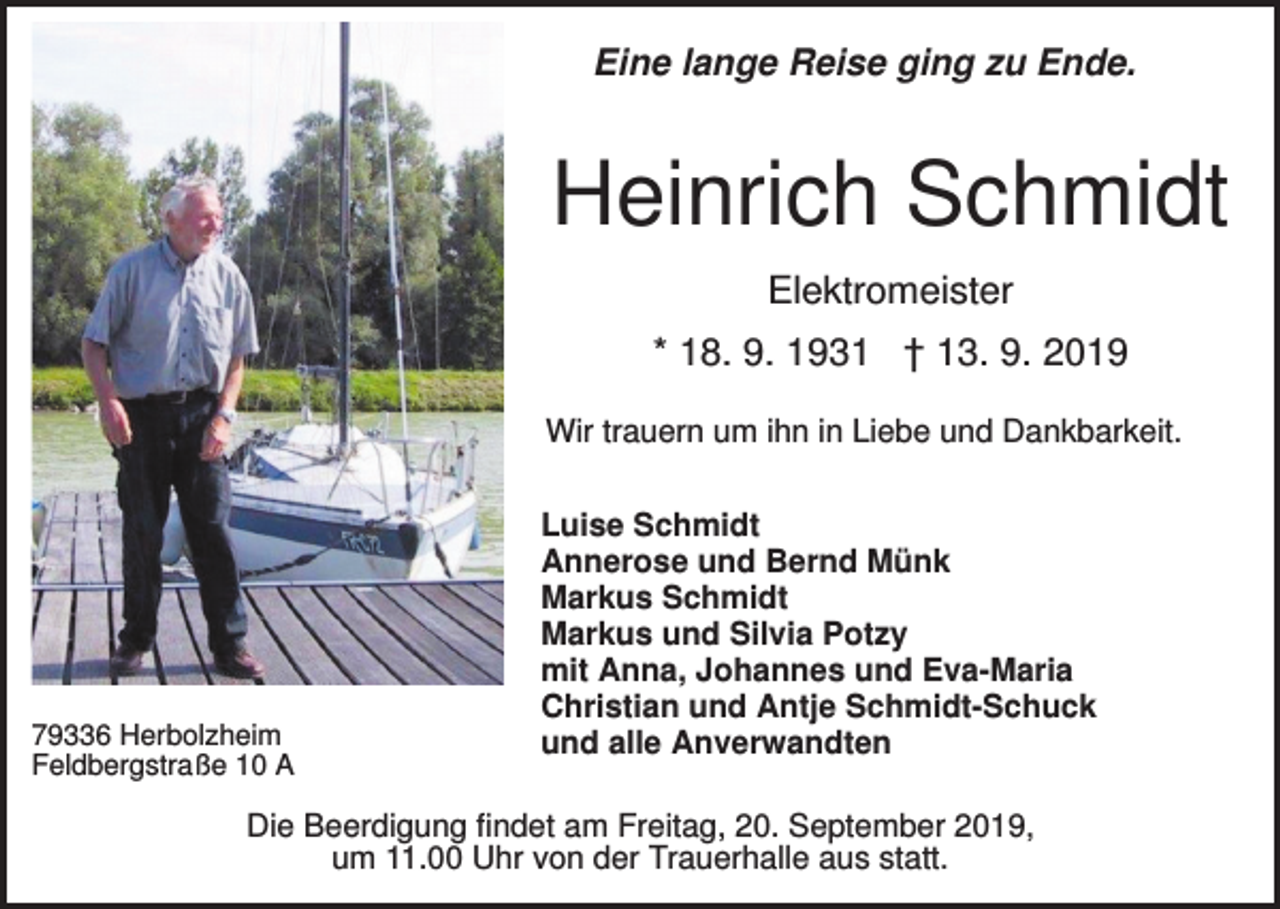 <p>Eine lange Reise ging zu Ende.</p><p>Heinrich Schmidt<br />Elektromeister<br />* 18. 9. 1931 † 13. 9. 2019<br />Wir trauern um ihn in Liebe und Dankbarkeit.</p><p>79336 Herbolzheim<br />Feldbergstraße 10 A</p><p>Luise Schmidt<br />Annerose und Bernd Münk<br />Markus Schmidt<br />Markus und Silvia Potzy<br />mit Anna, Johannes und Eva-Maria<br />Christian und Antje Schmidt-Schuck<br />und alle Anverwandten</p><p>Die Beerdigung findet am Freitag, 20. September 2019,<br />um 11.00 Uhr von der Trauerhalle aus statt.</p>