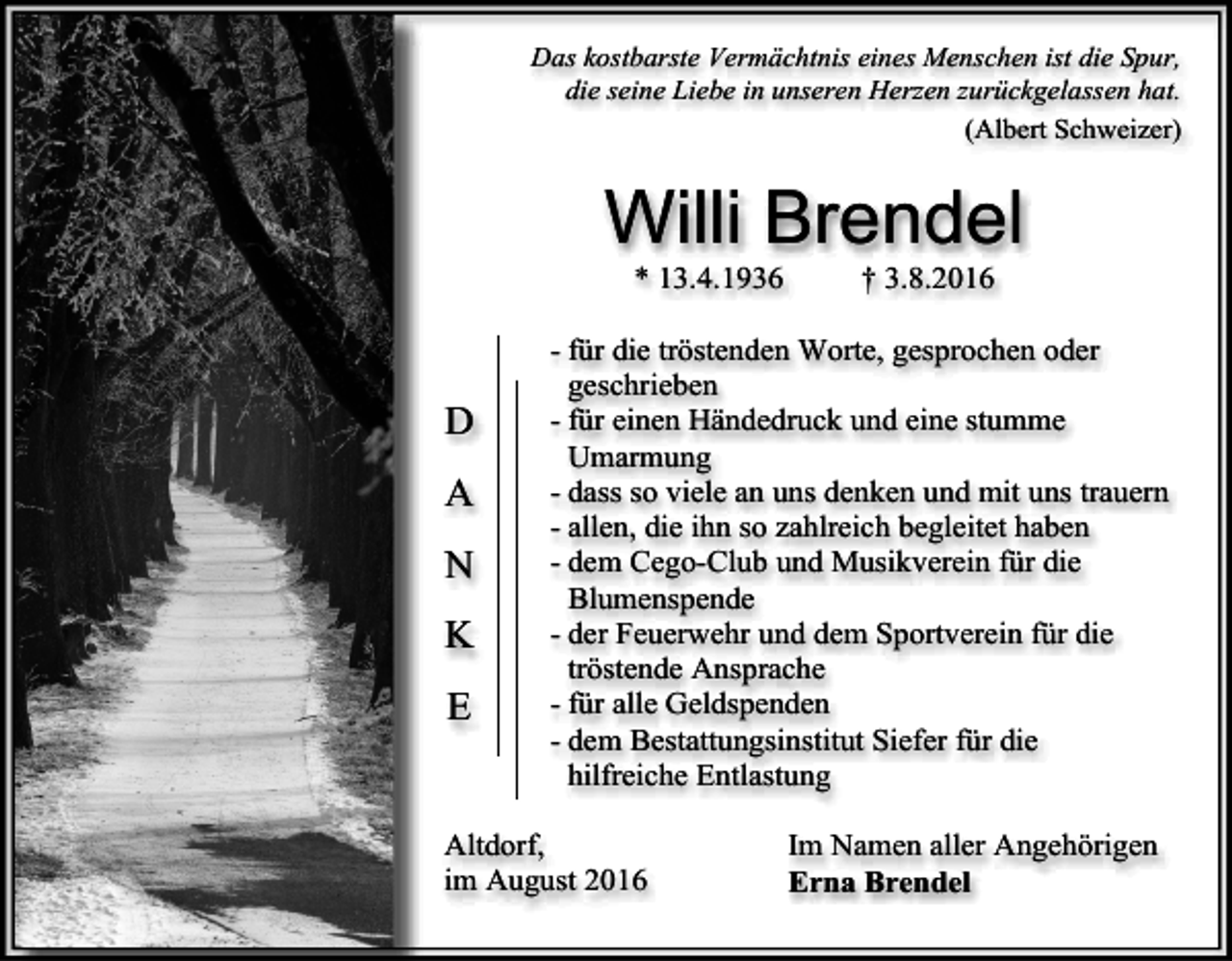 <p>Das kostbarste Vermächtnis eines Menschen ist die Spur,<br />die seine Liebe in unseren Herzen zurückgelassen hat.<br />(Albert Schweizer)</p><p>Willi Brendel<br />* 13.4.1936</p><p>D<br />A<br />N<br />K<br />E</p><p>† 3.8.2016</p><p>- für die tröstenden Worte, gesprochen oder<br />geschrieben<br />- für einen Händedruck und eine stumme<br />Umarmung<br />- dass so viele an uns denken und mit uns trauern<br />- allen, die ihn so zahlreich begleitet haben<br />- dem Cego-Club und Musikverein für die<br />Blumenspende<br />- der Feuerwehr und dem Sportverein für die<br />tröstende Ansprache<br />- für alle Geldspenden<br />- dem Bestattungsinstitut Siefer für die<br />hilfreiche Entlastung</p><p>Altdorf,<br />im August 2016</p><p>Im Namen aller Angehörigen<br />Erna Brendel</p>