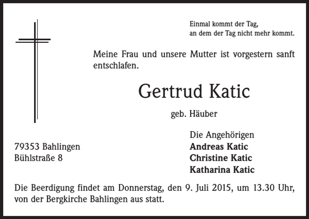 <p>Einmal kommt der Tag,<br />an dem der Tag nicht mehr kommt.</p><p>Meine Frau und unsere Mutter ist vorgestern sanft<br />entschlafen.</p><p>Gertrud Katic<br />geb. Häuber</p><p>79353 Bahlingen<br />Bühlstraße 8</p><p>Die Angehörigen<br />Andreas Katic<br />Christine Katic<br />Katharina Katic</p><p>Die Beerdigung findet am Donnerstag, den 9. Juli 2015, um 13.30 Uhr,<br />von der ­Bergkirche Bahlingen aus statt.</p>